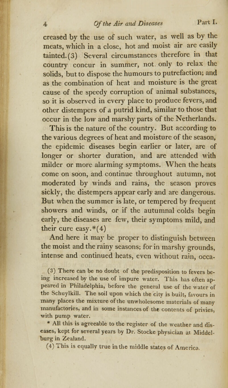 creased by the use of such water, as well as by the meats, which in a close, hot and moist air are easily tainted. (3) Several circumstances therefore in that country concur in summer, not. only to relax the solids, but to dispose the humours to putrefaction; and as the combination of heat and moisture is the great cause of the speedy corruption of animal substances, so it is observed in every place to produce fevers, and other distempers of a putrid kind, similar to those that occur in the low and marshy parts of the Netherlands. This is the nature of the country. But according to the various degrees of heat and moisture of the season, the epidemic diseases begin earlier or later, are of longer or shorter duration, and are attended with milder or more alarming symptoms. When the heats come on soon, and continue throughout autumn, not moderated by winds and rains, the season proves sickly, the distempers appear early and are dangerous. But when the summer is late, or tempered by frequent showers and winds, or if the autumnal colds begin early, the diseases are few, their symptoms mild, and their cure easy.*(4) And here it may be proper to distinguish between the moist and the rainy seasons; for in marshy grounds, intense and continued heats, even without rain, occa- (3) There can be no doubt of the predisposition to fevers be- ing increased by the use of impure water. This has often ap- peared in Philadelphia, before the general use of the water of the Schuylkill. The soil upon which the city is built, favours in many places the mixture of the unwholesome materials of many manufactories, and in some instances of the contents of privies, with pump water. * All this is agreeable to the register of the weather and dis- eases, kept for several years by Dr. Stocke physician at Middel- burg in Zealand. (4) This is equally true in the middle states of America.