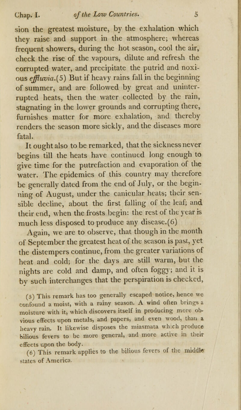 sion the greatest moisture, by the exhalation which they raise and support in the atmosphere; whereas frequent showers, during the hot season, cool the air, check the rise of the vapours, dilute and refresh the corrupted water, and precipitate the putrid and noxi- ous ejfluvia.(5) But if heavy rains fall in the beginning of summer, and are followed by great and uninter- rupted heats, then the water collected by the rain, stagnating in the lower grounds and corrupting there, furnishes matter for more exhalation, and thereby renders the season more sickly, and the diseases more fatal. It ought also to be remarked, that the sickness never begins till the heats have continued long enough to give time for the putrefaction and evaporation of the water. The epidemics of this country may therefore be generally dated from the end of July, or the begin- ning of August, under the canicular heats; their sen- sible decline, about the first falling of the leaf; and their end, when the frosts begin: the rest of the year is much less disposed to produce any disease.(6) Again, we are to observe, that though in the month of September the greatest heat of the season is past, yet the distempers continue, from the greater variations of heat and cold; for the days are still warm, but the nights are cold and damp, and often foggy; and it is by such interchanges that the perspiration is checked, (5) This remark has too generally escaped notice, hence we confound a moist, with a rainy season. A wind often brings a moisture with it, which discovers itself in producing more ob- vious effects upon metals, and papers, and even wood, than a heavy rain. It likewise disposes the miasmata winch produce bilious fevers to be more general, and more active in their effects upon the body. (6) This remark applies to the bilious fevers of the middle states of America.