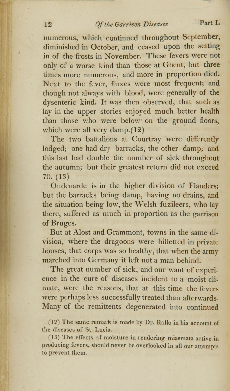 numerous, which continued throughout September, diminished in October, and ceased upon the setting in of the frosts in November. These fevers were not only of a worse kind than those at Ghent, but three times more numerous, and more in proportion died. Next to the fever, fluxes were most frequent; and though not always with blood, were generally of the dysenteric kind. It was then observed, that such as lay in the upper stories enjoyed much better health than those who were below on the ground floors, which were all very damp.(12) The two battalions at Courtray were differently lodged; one had dry barracks, the other damp; and this last had double the number of sick throughout the autumn; but their greatest return did not exceed 70. (13) Oudenarde is in the higher division of Flanders; but the barracks being damp, having no drains, and the situation being low, the Welsh fuzileers, who lay there, suffered as much in proportion as the garrison of Bruges. But at Alost and Grammont, towns in the same di- vision, where the dragoons were billetted in private houses, that corps was so healthy, that when the army marched into Germany it left not a man behind. The great number of sick, and our want of experi- ence in the cure of diseases incident to a moist cli- mate, were the reasons, that at this time the fevers were perhaps less successfully treated than afterwards. Many of the remittents degenerated into continued (12) The same remark is made by Dr. Rollo in his account of the diseases of St. Lucia. (13) The effects of moisture in rendering miasmata active in producing fevers, should never be overlooked in all our attempts to prevent them.