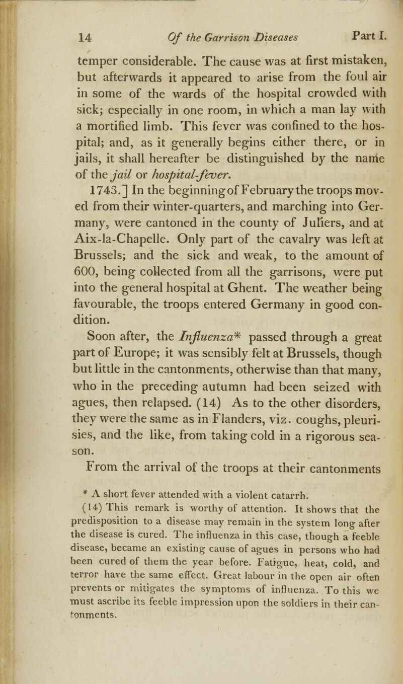 temper considerable. The cause was at first mistaken, but afterwards it appeared to arise from the foul air in some of the wards of the hospital crowded with sick; especially in one room, in which a man lay with a mortified limb. This fever was confined to the hos- pital; and, as it generally begins either there, or in jails, it shall hereafter be distinguished by the name of the jail or hospital-fever. 1743.] In the beginningof February the troops mov- ed from their winter-quarters, and marching into Ger- many, were cantoned in the county of Juliers, and at Aix-la-Chapelle. Only part of the cavalry was left at Brussels; and the sick and weak, to the amount of 600, being collected from all the garrisons, were put into the general hospital at Ghent. The weather being favourable, the troops entered Germany in good con- dition. Soon after, the Influenza* passed through a great part of Europe; it was sensibly felt at Brussels, though but little in the cantonments, otherwise than that many, who in the preceding autumn had been seized with agues, then relapsed. (14) As to the other disorders, they were the same as in Flanders, viz. coughs, pleuri- sies, and the like, from taking cold in a rigorous sea- son. From the arrival of the troops at their cantonments * A short fever attended with a violent catarrh. (14) This remark is worthy of attention. It shows that the predisposition to a disease may remain in the system long after the disease is cured. The influenza in this case, though a feeble disease, became an existing cause of agues in persons who had been cured of them the year before. Fatigue, heat, cold, and terror have the same effect. Great labour in the open air often prevents or mitigates the symptoms of influenza. To this we must ascribe its feeble impression upon the soldiers in their can- tonments.