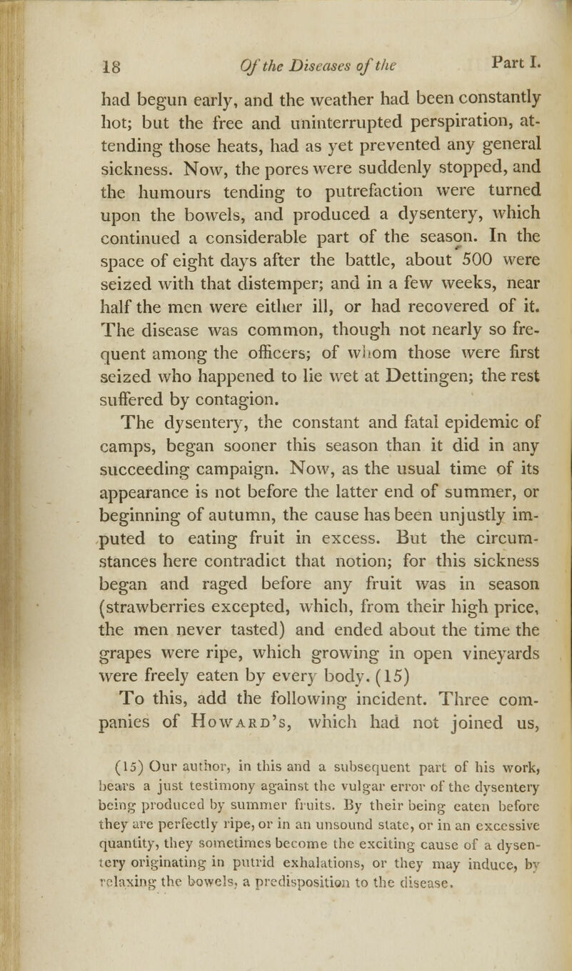 had begun early, and the weather had been constantly hot; but the free and uninterrupted perspiration, at- tending those heats, had as yet prevented any general sickness. Now, the pores were suddenly stopped, and the humours tending to putrefaction were turned upon the bowels, and produced a dysentery, which continued a considerable part of the season. In the space of eight days after the battle, about 500 were seized with that distemper; and in a few weeks, near half the men were either ill, or had recovered of it. The disease was common, though not nearly so fre- quent among the officers; of whom those were first seized who happened to lie wet at Dettingen; the rest suffered by contagion. The dysentery, the constant and fatal epidemic of camps, began sooner this season than it did in any succeeding campaign. Now, as the usual time of its appearance is not before the latter end of summer, or beginning of autumn, the cause has been unjustly im- puted to eating fruit in excess. But the circum- stances here contradict that notion; for this sickness began and raged before any fruit was in season (strawberries excepted, which, from their high price, the men never tasted) and ended about the time the grapes were ripe, which growing in open vineyards were freely eaten by ever}- body. (15) To this, add the following incident. Three com- panies of Howard's, which had not joined us, (15) Our author, in this and a subsequent part of his work, bears a just testimony against the vulgar error of the dysentery being produced by summer fruits. By their being eaten before they are perfectly ripe, or in an unsound state, or in an excessive quantity, they sometimes become the exciting cause of a dysen- tery originating in putrid exhalations, or they may induce, by relaxing the bowels,, a predisposition to the disease.