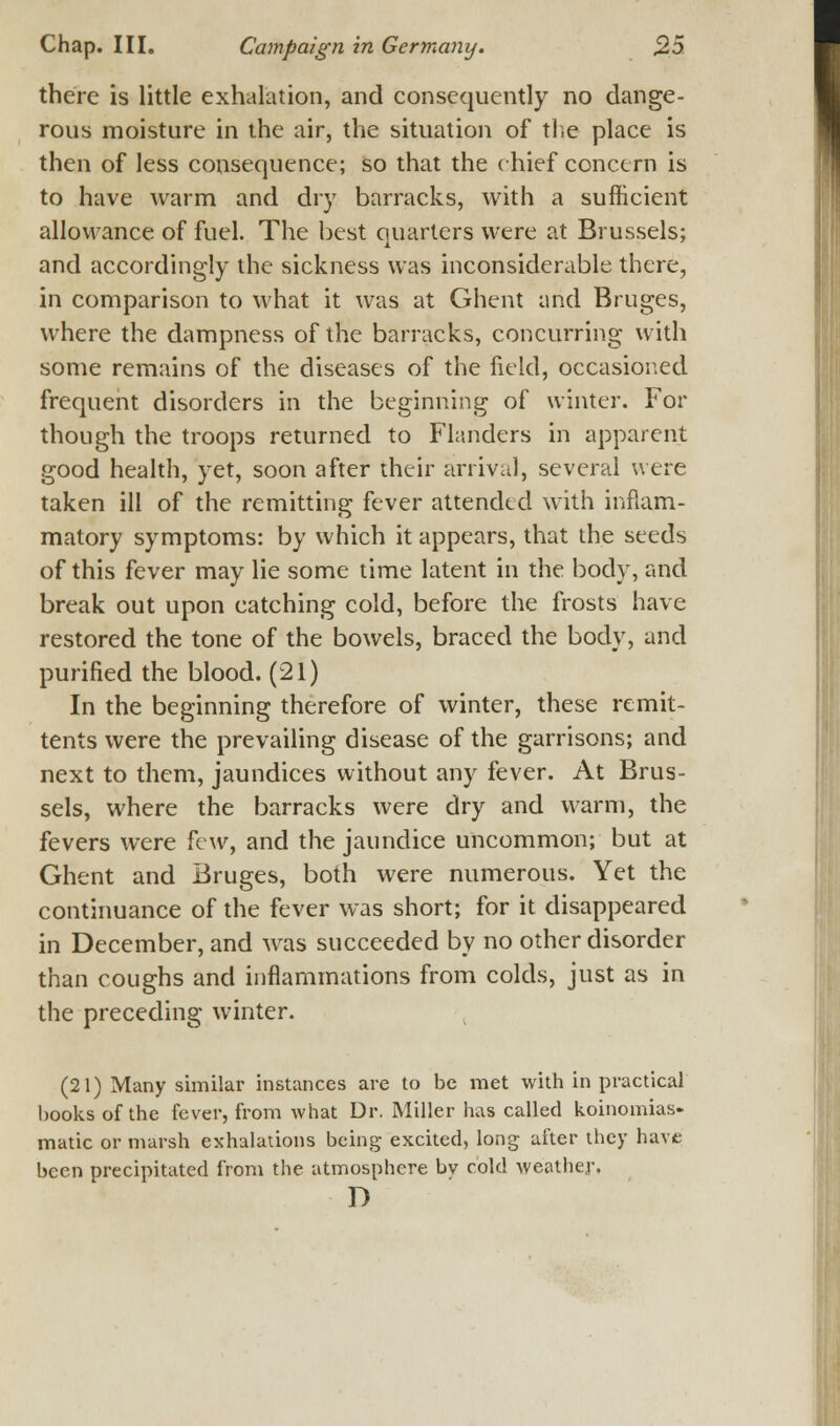 there is little exhalation, and consequently no dange- rous moisture in the air, the situation of the place is then of less consequence; so that the chief concern is to have warm and dry barracks, with a sufficient allowance of fuel. The best quarters were at Brussels; and accordingly the sickness was inconsiderable there, in comparison to what it was at Ghent and Bruges, where the dampness of the barracks, concurring with some remains of the diseases of the field, occasioned frequent disorders in the beginning of winter. For though the troops returned to Flanders in apparent good health, yet, soon after their arrival, several were taken ill of the remitting fever attended with inflam- matory symptoms: by which it appears, that the seeds of this fever may lie some time latent in the body, and break out upon catching cold, before the frosts have restored the tone of the bowels, braced the body, and purified the blood. (21) In the beginning therefore of winter, these remit- tents were the prevailing disease of the garrisons; and next to them, jaundices without any fever. At Brus- sels, where the barracks were dry and warm, the fevers were few, and the jaundice uncommon; but at Ghent and Bruges, both were numerous. Yet the continuance of the fever was short; for it disappeared in December, and was succeeded by no other disorder than coughs and inflammations from colds, just as in the preceding winter. (21) Many similar instances are to be met with in practical books of the fever, from what Dr. Miller has called koinomias- matic or marsh exhalations being excited, long after they have been precipitated from the atmosphere bv cold weather. D