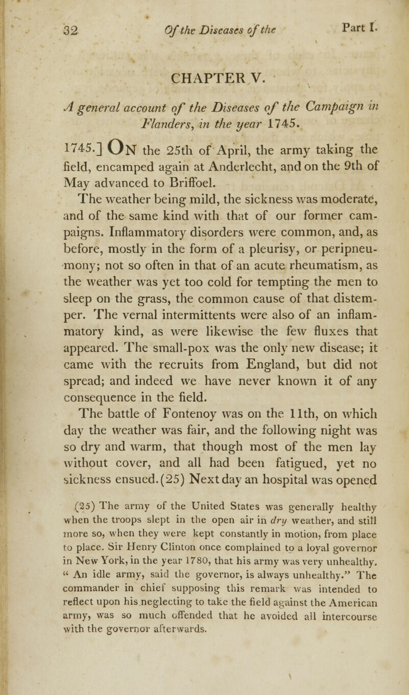 CHAPTER V. A general account of the Diseases of the Campaign in Flanders, in the year 1745. 1745.] ON the 25th of April, the army taking the field, encamped again at Anderlecht, and on the 9th of May advanced to Briffoel. The weather being mild, the sickness was moderate, and of the same kind with that of our former cam- paigns. Inflammatory disorders were common, and, as before, mostly in the form of a pleurisy, or peripneu- mony; not so often in that of an acute rheumatism, as the weather was yet too cold for tempting the men to sleep on the grass, the common cause of that distem- per. The vernal intermittents were also of an inflam- matory kind, as were likewise the few fluxes that appeared. The small-pox was the only new disease; it came with the recruits from England, but did not spread; and indeed we have never known it of any consequence in the field. The battle of Fontenoy was on the 11th, on which day the weather was fair, and the following night was so dry and warm, that though most of the men lay without cover, and all had been fatigued, yet no sickness ensued. (25) Next day an hospital was opened (25) The army of the United States was generally healthy when the troops slept in the open air in dry weather, and still more so, when they were kept constantly in motion, from place to place. Sir Henry Clinton once complained to a loyal governor in New York, in the year 1780, that his army was very unhealthy.  An idle army, said the governor, is always unhealthy. The commander in chief supposing this remark was intended to reflect upon his neglecting to take the field against the American army, was so much offended that he avoided all intercourse with the governor afterwards.