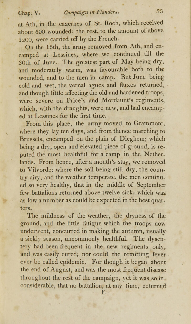 at Ath, in the cazernes of St. Roch, which received about 600 wounded: the rest, to the amount of above liOO, were carried off by the French. On the 16th, the army removed from Ath, and en- camped at Lessines, where we continued till the 30th of June. The greatest part of May being dry, and moderately warm, was favourable both to the wounded, and to the men in camp. But June being cold and wet, the vernal agues and fluxes returned, and though little affecting the old and hardened troops, were severe on Price's and Mordaunt's regiments, which, with the draughts, were new, and had encamp- ed at Lessines for the first time. From this place, the army moved to Grammont, where they lay ten days, and from thence marching to Brussels, encamped on the plain of Dieghem; which being a dry, open and elevated piece of ground, is re- puted the most healthful for a camp in the Nether- lands. From hence, after a month's stay, we removed to Vilvorde; where the soil being still dry, the coun- try airy, and the weather temperate, the men continu- ed so very healthy, that in the middle of September few battalions returned above twelve sick; which wa^ as low a number as could be expected in the best quar- ters. The mildness of the weather, the dryness of the ground, and the little fatigue which the troops now underwent, concurred in making the autumn, usually a sickly season, uncommonly healthful. The dysen- tery had been frequent in the new regiments only, and was easily cured; nor could the remitting fever ever be called epidemic. For though it began about the end of August, and was the most frequent disease throughout the rest of the campaign, yet it was so in- considerable, that no battalion, at anv time, returned E