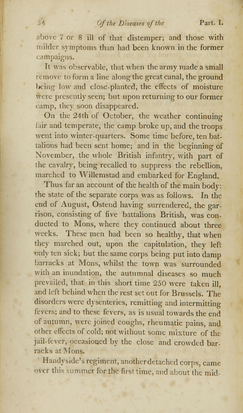 above 7 or 8 ill of that distemper; and those with milder symptoms than had been known in the former campaigns. It was observable, that when the army made a small remove to form a line along the great canal, the ground being low and close-planted, the effects of moisture were presently seen; but upon returning to our former camp, they soon disappeared. On the 24th of October, the weather continuing fair and temperate, the camp broke up, and the troops went into winter-quarters. Some time before, ten bat- talions had been sent home; and in the beginning of November, the whole British infantry, with part of the cavalry, being recalled to suppress the rebellion, marched to Willemstad and embarked for England. Thus far an account of the health of the main body: the state of the separate corps was as follows. In the end of August, Ostend having surrendered, the gar- rison, consisting of five battalions British, was con- ducted to Mons, where they continued about three weeks. These men had been so healthy, that when they marched out, upon the capitulation, they left only ten sick; but the same corps being put into damp barracks at Mons, whilst the town was surrounded with an inundation, the autumnal diseases so much prevailed, that in this short time 250 were taken ill, and left behind when the rest set out for Brussels. The disorders were dysenteries, remitting and intermitting levers; and to these fevers, as is usual towards the end of autumn, were joined coughs, rheumatic pains, and other effects of cold; not without some mixture of the jail-fever, occasioned by the close and crowded bar- racks at Mons. Handyside's regiment, anotherdetached corps, came over this summer for the first time, and about the mid-