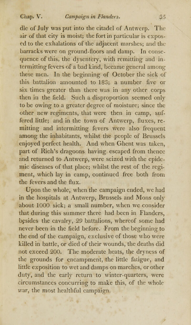 die of July was put into the citadel of Antwerp. The air of that city is moist; the fort in particular is expos- ed to the exhalations of the adjacent marshes; and the barracks were on ground-floors and damp. In conse- quence of this, the dysentery, with remitting and in- termitting fevers of a bad kind, became general among these men. In the beginning of October the sick of this battalion amounted to 183; a number five or six times greater than there was in any other corps then in the field. Such a disproportion seemed only to be owing to a greater degree of moisture; since the other new regiments, that were then in camp, suf- fered little; and in the town of Antwerp, fluxes, re- mitting and intermitting fevers were also frequent among the inhabitants, whilst the people of Brussels enjoyed perfect health. And when Ghent was taken, part of Rich's dragoons having escaped from thence and returned to Antwerp, were seized with the epide- mic diseases of that place; whilst the rest of the regi- ment, which lay in camp, continued free both from the fevers and the flux. Upon the whole, when the campaign ended, we had in the hospitals at Antwerp, Brussels and Mons only about 1000 sick; a small number, when we consider that during this summer there had been in Flanders, besides the cavalry, 29 battalions, whereof some had never been in the field before. From the beginning to the end of the campaign, exclusive of those who were killed in battle, or died of their wounds, the deaths did not exceed 200. The moderate heats, the dryness of the grounds for encampment, the little fatigue, and little exposition to wet and damps on marches, or other duty, and the early return to winter-quarters, were circumstances concurring to make this, of the whole war, the most healthful campaign.