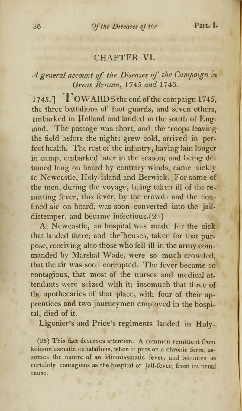 CHAPTER VI. A general account of the Diseases of the Campaign in Great Britain, 1745 and 1746. 1745.] TOWARDS the end of the campaign 1745, the three battalions of foot-guards, and seven others, embarked in Holland and landed in the south of Eng- land. The passage was short, and the troops leaving the field before the nights grew cold, arrived in per- fect health. The rest of the infantry, having lain longer in camp, embarked later in the season; and being de- tained long on board by contrary winds, came sickly to Newcastle, Holy-island and Berwick. For some of the men, during the voyage, being taken ill of the re- mitting fever, this fever, by the crowd:- and the con- fined air on board, was soon converted into the jail- distemper, and became infectious.(2 ) At Newcastle, an hospital was made for the sick that landed there; and the~houses, taken for that pur- pose, receiving also those who fell ill in the army com- manded by Marshal Wade, were so much crowded, that the air was soor1 corrupted. The fever became so contagious, that most of the nurses and medical at- tendants were seized with it; insomuch that three of the apothecaries of that place, with four of their ap- prentices and two journeymen employed in the hospi- tal, died of it. Ligonier's and Price's regiments landed in Holy- (26) This fact deserves attention. A common remittent from koinomiasmatic exhalations, when it puts on a chronic form, as- sumes the nature of an idiomiasmatic fever, and becomes as certainly contagious as the hospital or jail-fever, from its usual cause.