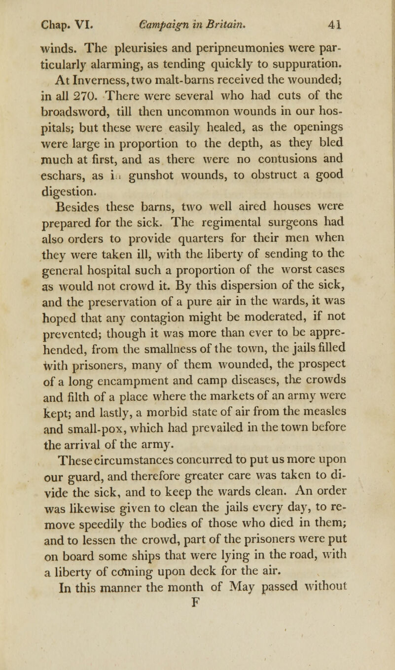 winds. The pleurisies and peripneumonies were par- ticularly alarming, as tending quickly to suppuration. At Inverness, two malt-barns received the wounded; in all 270. There were several who had cuts of the broadsword, till then uncommon wounds in our hos- pitals; but these were easily healed, as the openings were large in proportion to the depth, as they bled much at first, and as there were no contusions and eschars, as in gunshot wounds, to obstruct a good digestion. Besides these barns, two well aired houses were prepared for the sick. The regimental surgeons had also orders to provide quarters for their men when they were taken ill, with the liberty of sending to the general hospital such a proportion of the worst cases as would not crowd it. By this dispersion of the sick, and the preservation of a pure air in the wards, it was hoped that any contagion might be moderated, if not prevented; though it was more than ever to be appre- hended, from the smallness of the town, the jails filled with prisoners, many of them wounded, the prospect of a long encampment and camp diseases, the crowds and filth of a place where the markets of an army were kept; and lastly, a morbid state of air from the measles and small-pox, which had prevailed in the town before the arrival of the army. These circumstances concurred to put us more upon our guard, and therefore greater care was taken to di- vide the sick, and to keep the wards clean. An order was likewise given to clean the jails every day, to re- move speedily the bodies of those who died in them; and to lessen the crowd, part of the prisoners were put on board some ships that were lying in the road, with a liberty of coining upon deck for the air. In this manner the month of May passed without F