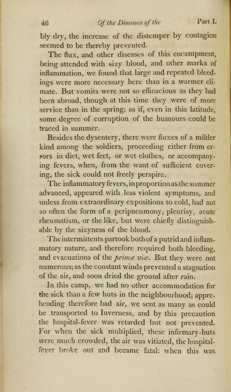 bly dry, the increase of the distemper by contagion seemed to be thereby prevented. The flux, and other diseases of this encampment, being attended with sizy blood, and other marks of inflammation, we found that large and repeated bleed- ings were more necessary here than in a warmer cli- mate. But vomits were not so efficacious as they had been abroad, though at this time they were of more service than in the spring; as if, even in this latitude, some degree of corruption of the humours could be traced in summer. Besides the dysentery, there were fluxes of a milder kind among the soldiers, proceeding either from er- rors in diet, wet feet, or wet clothes, or accompany- ing fevers, when, from the want of sufficient cover- ing, the sick could not freely perspire. The inflammatory fevers, in proportion as the summer advanced, appeared with less violent symptoms, and unless from extraordinary expositions to cold, had not so often the form of a peripneumony, pleurisy, acute rheumatism, or the like, but were chiefly distinguish- able by the sizyness of the blood. Theintermittents partook both of a putrid and inflam- matory nature, and therefore required both bleeding, and evacuations of the prima vice. But they were not numerous; as the constant winds prevented a stagnation of the air, and soon dried the ground after rain. In this camp, we had no other accommodation for the sick than a few huts in the neighbourhood; appre- hending therefore bad air, we sent as many as could be transported to Inverness, and by this precaution the hospital-fever was retarded but not prevented. For when the sick multiplied, these infirmary-huts were much crowded, the air was vitiated, the hospital- fever broke out and beeame fatal: when this was