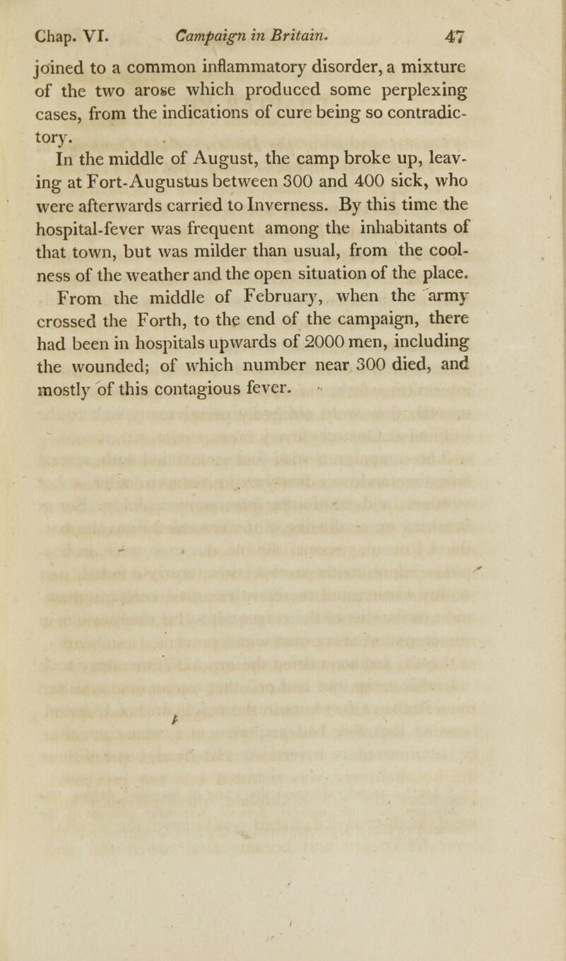 joined to a common inflammatory disorder, a mixture of the two arose which produced some perplexing cases, from the indications of cure being so contradic- tory. In the middle of August, the camp broke up, leav- ing at Fort-Augustus between 300 and 400 sick, who were afterwards carried to Inverness. By this time the hospital-fever was frequent among the inhabitants of that town, but was milder than usual, from the cool- ness of the weather and the open situation of the place. From the middle of February, when the army crossed the Forth, to the end of the campaign, there had been in hospitals upwards of 2000 men, including the wounded; of which number near 300 died, and mostly of this contagious fever.