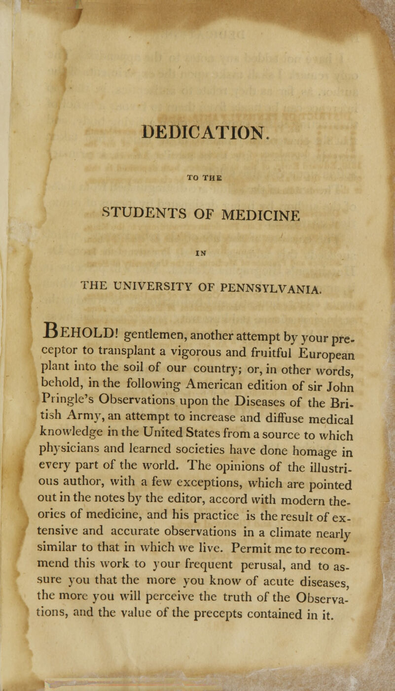 DEDICATION. TO THE STUDENTS OF MEDICINE THE UNIVERSITY OF PENNSYLVANIA. J3EHOLD! gentlemen, another attempt by your pre- ceptor to transplant a vigorous and fruitful European plant into the soil of our country; or, in other words, behold, in the following American edition of sir John Pringle's Observations upon the Diseases of the Bri- tish Army, an attempt to increase and diffuse medical knowledge in the United States from a source to which physicians and learned societies have done homage in every part of the world. The opinions of the illustri- ous author, with a few exceptions, which are pointed out in the notes by the editor, accord with modern the- ories of medicine, and his practice is the result of ex- tensive and accurate observations in a climate nearly similar to that in which we live. Permit me to recom- mend this work to your frequent perusal, and to as- sure you that the more you know of acute diseases the more you will perceive the truth of the Observa- tions, and the value of the precepts contained in it.