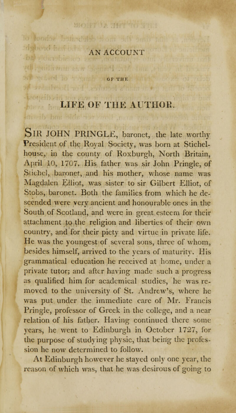 AN ACCOUNT OF THE LIFE OF THE AUTHOK. SlR JOHN PRINGLE, baronet, the late worthy President of the Royal Society, was born at Stichel- house, in the county of Roxburgh, North Britain, April 10, 1707. His father was sir John Pringle, of Siithe], baronet, and his mother, whose name was Magdalen Elliot, was sister to sir Gilbert Elliot, of Stobs, baronet. Both the families from which he de- scended were very ancient and honourable ones in the South of Scotland, and were in great esteem for their attachment to the religion and liberties of their own country, and for their piety and virtue in private life. He was the youngest of several sons, three of whom, besides himself, arrived to the years of maturity. His grammatical education he received at home, under a private tutor; and after having made such a progress as qualified him for academical studies, he was re- moved to the university of St. Andrew's, where he was put under the immediate care of Mr. Francis Pringle, professor of Greek in the college, and a near relation of his father. Having continued there some years, he went to Edinburgh in October 1727, for the purpose of studying physic, that being the profes- sion he now determined to follow. At Edinburgh however he stayed only one year, the reason of which was, that he was desirous of going to