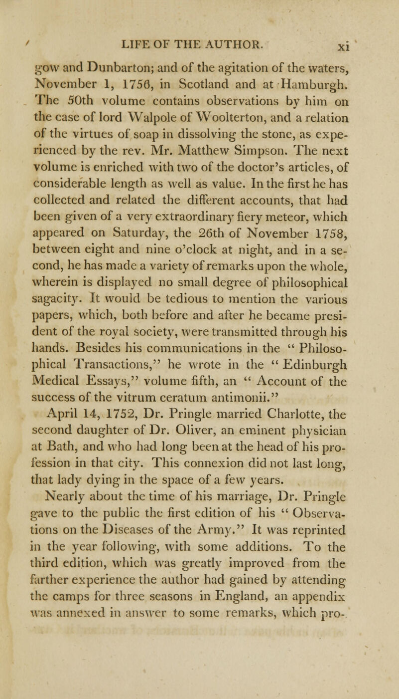 gow and Dunbarton; and of the agitation of the waters, November 1, 1756, in Scotland and at Hamburgh. The 50th volume contains observations by him on the case of lord Walpole of Woolterton, and a relation of the virtues of soap in dissolving the stone, as expe- rienced by the rev. Mr. Matthew Simpson. The next volume is enriched with two of the doctor's articles, of considerable length as well as value. In the first he has collected and related the different accounts, that had been given of a very extraordinary fiery meteor, which appeared on Saturday, the 26th of November 1758, between eight and nine o'clock at night, and in a se- cond, he has made a variety of remarks upon the whole, wherein is displayed no small degree of philosophical sagacity. It would be tedious to mention the various papers, which, both before and after he became presi- dent of the royal society, were transmitted through his hands. Besides his communications in the  Philoso- phical Transactions, he wrote in the  Edinburgh Medical Essays, volume fifth, an  Account of the success of the vitrum ceratum antimonii. April 14, 1752, Dr. Pringle married Charlotte, the second daughter of Dr. Oliver, an eminent physician at Bath, and who had long been at the head of his pro- fession in that city. This connexion did not last long, that lady dying in the space of a few years. Nearly about the time of his marriage, Dr. Pringle gave to the public the first edition of his  Observa- tions on the Diseases of the Army. It was reprinted in the year following, with some additions. To the third edition, which was greatly improved from the farther experience the author had gained by attending the camps for three seasons in England, an appendix was annexed in answer to some remarks, which pro-