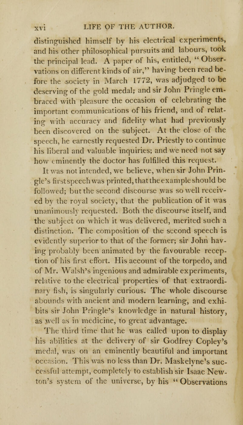 distinguished himself by his electrical experiments, and his other philosophical pursuits and labours, took the principal lead. A paper of his, entitled,  Obser- vations on different kinds of air, having been read be- fore the society in March 1772, was adjudged to be deserving of the gold medal; and sir John Pringle em- braced with pleasure the occasion of celebrating the important communications of his friend, and of relat- ing with accuracy and fidelity what had previously been discovered on the subject. At the close of the speech, he earnestly requested Dr. Priestly to continue his liberal and valuable inquiries; and we need not say how eminently the doctor has fulfilled this request. It was not intended, we believe, when sir John Prin- gle's first speech Was printed, that the example should be followed; but the second discourse was so well receiv- ed by the royal society, that the publication of it was unanimously requested. Both the discourse itself, and the subject on which it was delivered, merited such a distinction. The composition of the second speech is evidently superior to that of the former; sir John hav- ing probably been animated by the favourable recep- tion of his first effort. His account of the torpedo, and of Mr. Walsh's ingenious and admirable experiments, relative to the electrical properties of that extraordi- nary fish, is singularly curious. The whole discourse abounds with ancient and modern learning, and exhi- bits sir John Pringle's knowledge in natural history, as well as in medicine, to great advantage. The third time that he was called upon to display his abilities at the delivery of sir Godfrey Copley's medal, was on an eminently beautiful and important occasion. This was no less than Dr. Maskelyne's suc- cessful attempt, completely to establish sir Isaac New- ton's system of the universe, by his  Observations