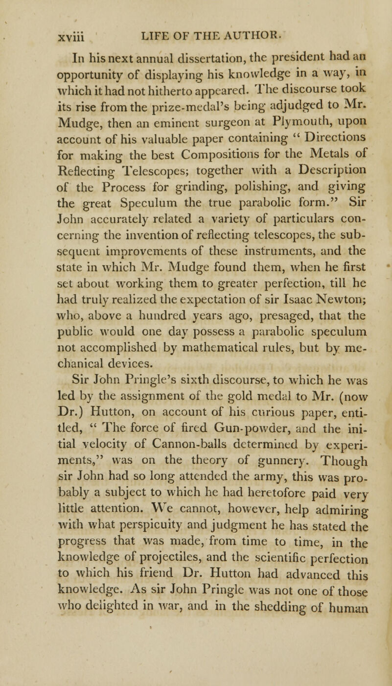 In his next annual dissertation, the president had an opportunity of displaying his knowledge in a way, in which it had not hitherto appeared. The discourse took its rise from the prize-medal's being adjudged to Mr. Mudge, then an eminent surgeon at Plymouth, upon account of his valuable paper containing  Directions for making the best Compositions for the Metals of Reflecting Telescopes; together with a Description of the Process for grinding, polishing, and giving the great Speculum the true parabolic form. Sir John accurately related a variety of particulars con- cerning the invention of reflecting telescopes, the sub- sequent improvements of these instruments, and the state in which Mr. Mudge found them, when he first set about working them to greater perfection, till he had truly realized the expectation of sir Isaac Newton; who, above a hundred years ago, presaged, that the public would one day possess a parabolic speculum not accomplished by mathematical rules, but by me- chanical devices. Sir John Pringle's sixth discourse, to which he was led by the assignment of the gold medal to Mr. (now Dr.) Hutton, on account of his curious paper, enti- tled,  The force of fired Gun-powder, and the ini- tial velocity of Cannon-balls determined by experi- ments, was on the theory of gunnery. Though sir John had so long attended the army, this was pro- bably a subject to which he had heretofore paid very little attention. We cannot, however, help admiring with what perspicuity and judgment he has stated the progress that was made, from time to time, in the knowledge of projectiles, and the scientific perfection to which his friend Dr. Hutton had advanced this knowledge. As sir John Pringlc was not one of those who delighted in war, and in the shedding of human