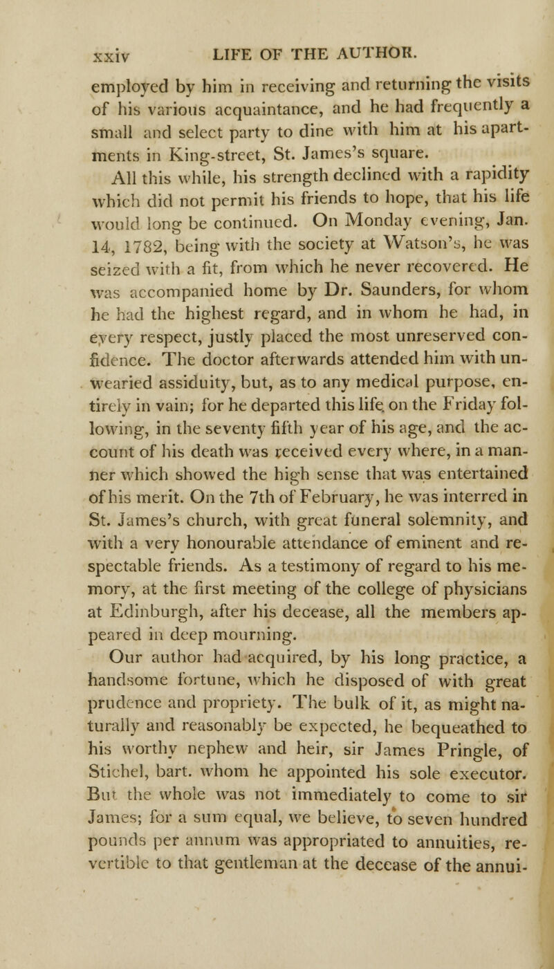 employed by him in receiving and returning the visits of his various acquaintance, and he had frequently a small and select party to dine with him at his apart- ments in King-street, St. James's square. All this while, his strength declined with a rapidity which did not permit his friends to hope, that his life would long be continued. On Monday evening, Jan. 14, 1782, being with the society at Watson's, he was seized with a fit, from which he never recovered. He was accompanied home by Dr. Saunders, for whom he had the highest regard, and in whom he had, in every respect, justly placed the most unreserved con- fidence. The doctor afterwards attended him with un- wearied assiduity, but, as to any medical purpose, en- tirely in vain; for he departed this life, on the Friday fol- lowing, in the seventy fifth year of his age, and the ac- count of his death was received every where, in a man- ner which showed the high sense that was entertained of his merit. On the 7th of February, he was interred in St. James's church, with great funeral solemnity, and with a very honourable attendance of eminent and re- spectable friends. As a testimony of regard to his me- mory, at the first meeting of the college of physicians at Edinburgh, after his decease, all the members ap- peared in deep mourning. Our author had acquired, by his long practice, a handsome fortune, which he disposed of with great prudence and propriety. The bulk of it, as might na- turally and reasonably be expected, he bequeathed to his worthy nephew and heir, sir James Pringle, of Stichcl, bart. whom he appointed his sole executor. Bin the whole was not immediately to come to sir James; for a sum equal, we believe, to seven hundred pounds per annum was appropriated to annuities, re- vertible to that gentleman at the decease of the annui-