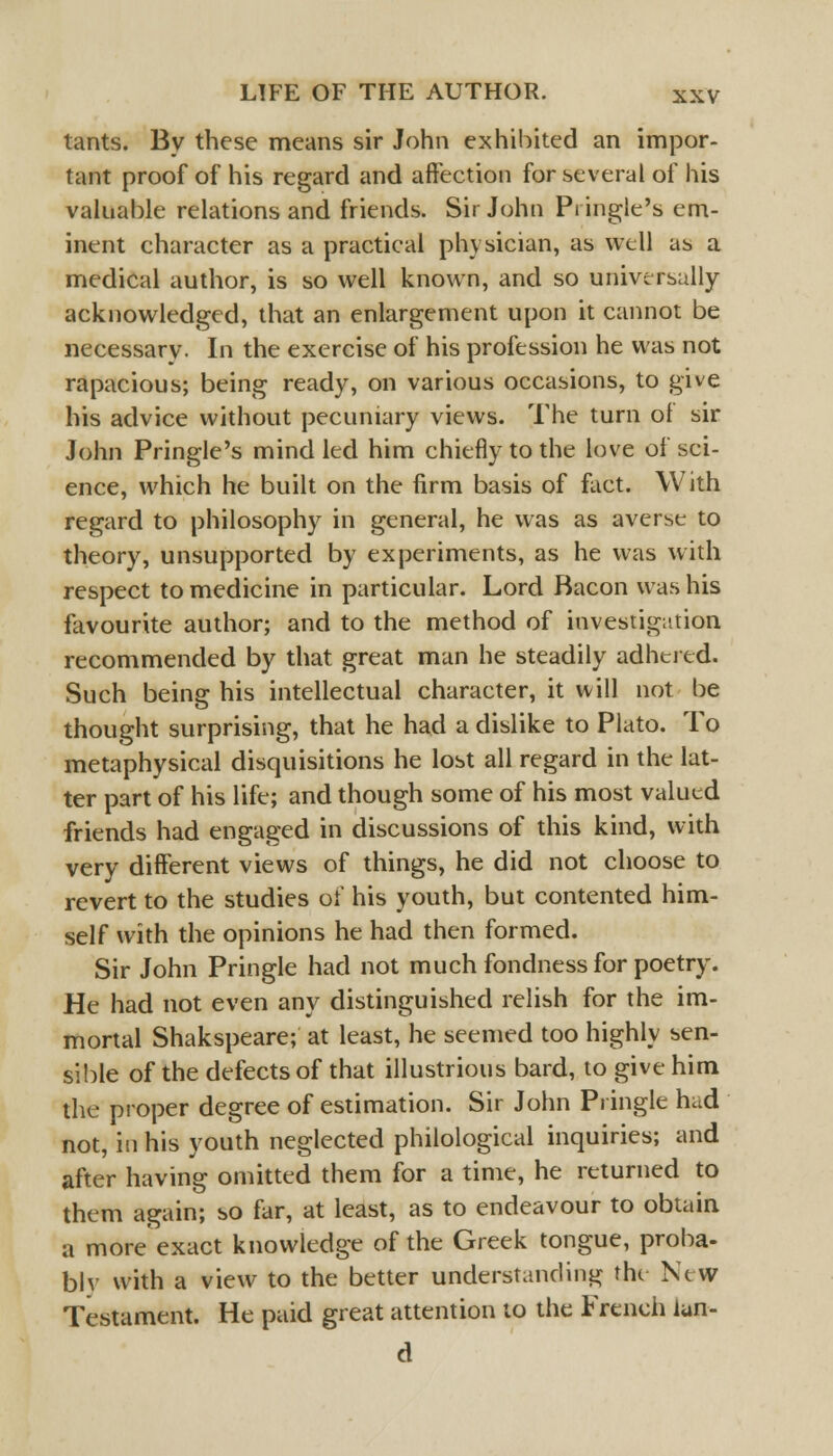 tants. By these means sir John exhibited an impor- tant proof of his regard and affection for several of his valuable relations and friends. Sir John Pi ingle's em- inent character as a practical physician, as well as a medical author, is so well known, and so universally acknowledged, that an enlargement upon it cannot be necessary. In the exercise of his profession he was not rapacious; being ready, on various occasions, to give his advice without pecuniary views. The turn of sir John Pringle's mind led him chiefly to the love of sci- ence, which he built on the firm basis of fact. With regard to philosophy in general, he was as averse to theory, unsupported by experiments, as he was with respect to medicine in particular. Lord Bacon was his favourite author; and to the method of investigation recommended by that great man he steadily adhered. Such being his intellectual character, it will not be thought surprising, that he had a dislike to Plato. To metaphysical disquisitions he lost all regard in the lat- ter part of his life; and though some of his most valued friends had engaged in discussions of this kind, with very different views of things, he did not choose to revert to the studies of his youth, but contented him- self with the opinions he had then formed. Sir John Pringle had not much fondness for poetry. He had not even any distinguished relish for the im- mortal Shakspeare; at least, he seemed too highly sen- sible of the defects of that illustrious bard, to give him the proper degree of estimation. Sir John Pringle hud not, in his youth neglected philological inquiries; and after having omitted them for a time, he returned to them again; so far, at least, as to endeavour to obtain a more exact knowledge of the Greek tongue, proba- bly with a view to the better understanding the Ntvv Testament. He paid great attention to the French lun- d