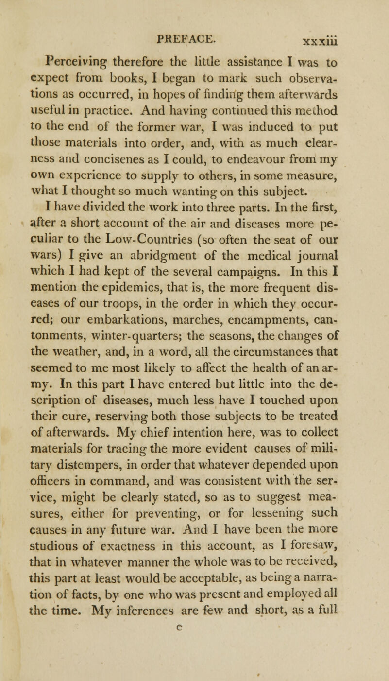 Perceiving therefore the little assistance I was to expect from books, I began to mark such observa- tions as occurred, in hopes of finding them afterwards useful in practice. And having continued this method to the end of the former war, I was induced to put those materials into order, and, with as much clear- ness and concisenes as I could, to endeavour from my own experience to supply to others, in some measure, what I thought so much wanting on this subject. I have divided the work into three parts. In the first, after a short account of the air and diseases more pe- culiar to the Low-Countries (so often the seat of our wars) I give an abridgment of the medical journal which I had kept of the several campaigns. In this I mention the epidemics, that is, the more frequent dis- eases of our troops, in the order in which they occur- red; our embarkations, marches, encampments, can- tonments, winter-quarters; the seasons, the changes of the weather, and, in a word, all the circumstances that seemed to me most likely to affect the health of an ar- my. In this part I have entered but little into the de- scription of diseases, much less have I touched upon their cure, reserving both those subjects to be treated of afterwards. My chief intention here, was to collect materials for tracing the more evident causes of mili- tary distempers, in order that whatever depended upon officers in command, and was consistent with the ser- vice, might be clearly stated, so as to suggest mea- sures, either for preventing, or for lessening such causes in any future war. And I have been the more studious of exactness in this account, as I foresaw, that in whatever manner the whole was to be received, this part at least would be acceptable, as being a narra- tion of facts, by one who was present and employed all the time. My inferences are few and short, as a full e