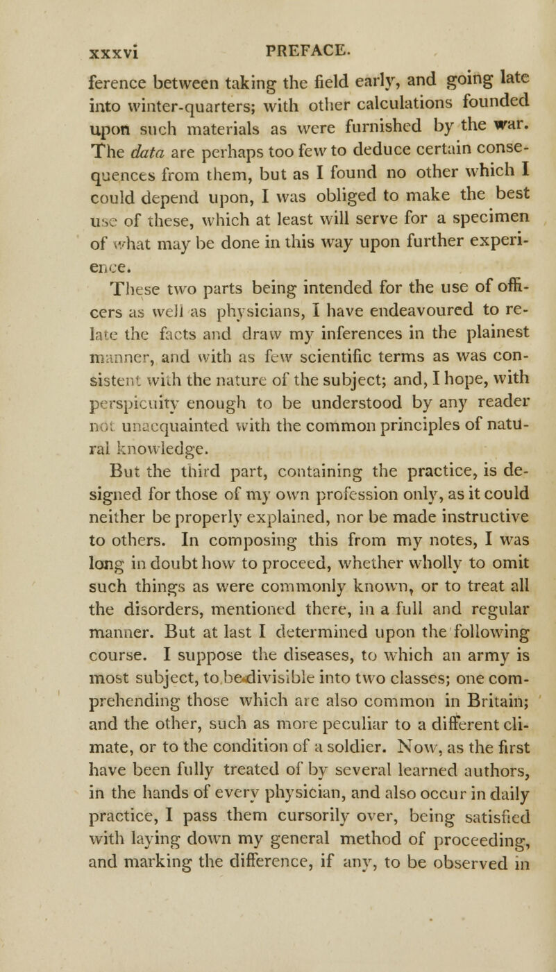 ference between taking the field early, and going late into winter-quarters; with other calculations founded upon such materials as were furnished by the war. The data are perhaps too few to deduce certain conse- quences from them, but as I found no other which I could depend upon, I was obliged to make the best use of these, which at least will serve for a specimen of what may be done in this way upon further experi- ence. These two parts being intended for the use of offi- cers as well as physicians, I have endeavoured to re- late the facts and draw my inferences in the plainest manner, and with as few scientific terms as was con- sistent with the nature of the subject; and, I hope, with perspicuity enough to be understood by any reader 1 unacquainted with the common principles of natu- ral knowledge. But the third part, containing the practice, is de- signed for those of my own profession only, as it could neither be properly explained, nor be made instructive to others. In composing this from my notes, I was long in doubt how to proceed, whether wholly to omit such things as were commonly known, or to treat all the disorders, mentioned there, in a full and regular manner. But at last I determined upon the following course. I suppose the diseases, to which an army is most subject, to be«divisible into two classes; one com- prehending those which are also common in Britain; and the other, such as more peculiar to a different cli- mate, or to the condition of a soldier. Now, as the first have been fully treated of by several learned authors, in the hands of every physician, and also occur in daily practice, I pass them cursorily over, being satisfied with laying down my general method of proceeding, and marking the difference, if any, to be observed in