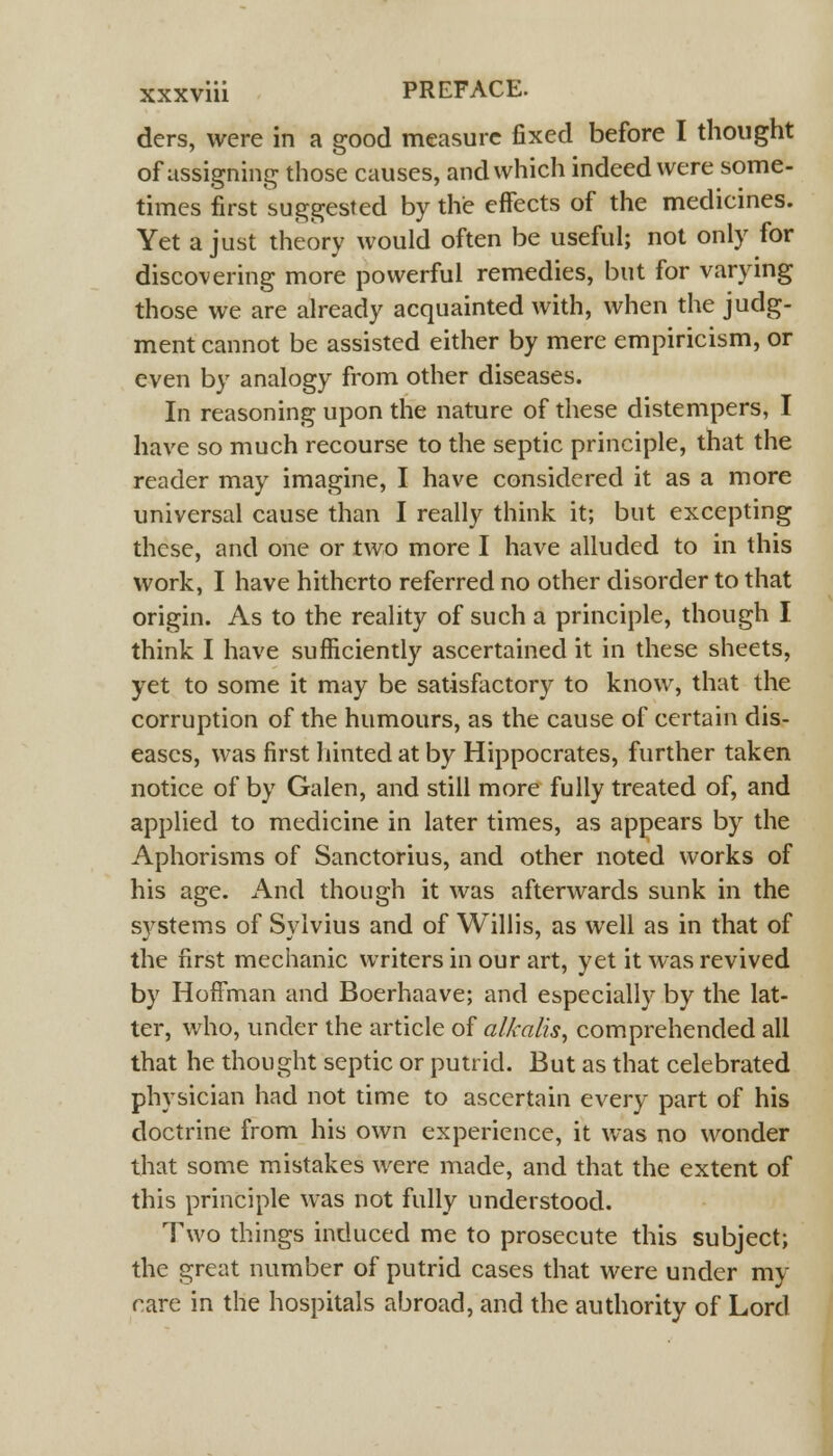 ders, were in a good measure fixed before I thought of assigning those causes, and which indeed were some- times first suggested by the effects of the medicines. Yet a just theory would often be useful; not only for discovering more powerful remedies, but for varying those we are already acquainted with, when the judg- ment cannot be assisted either by mere empiricism, or even by analogy from other diseases. In reasoning upon the nature of these distempers, I have so much recourse to the septic principle, that the reader may imagine, I have considered it as a more universal cause than I really think it; but excepting these, and one or two more I have alluded to in this work, I have hitherto referred no other disorder to that origin. As to the reality of such a principle, though I think I have sufficiently ascertained it in these sheets, yet to some it may be satisfactory to know, that the corruption of the humours, as the cause of certain dis- eases, was first hinted at by Hippocrates, further taken notice of by Galen, and still more fully treated of, and applied to medicine in later times, as appears by the Aphorisms of Sanctorius, and other noted works of his age. And though it was afterwards sunk in the systems of Sylvius and of Willis, as well as in that of the first mechanic writers in our art, yet it was revived by Hoffman and Boerhaave; and especially by the lat- ter, who, under the article of alkalis, comprehended all that he thought septic or putrid. But as that celebrated physician had not time to ascertain every part of his doctrine from his own experience, it was no wonder that some mistakes were made, and that the extent of this principle was not fully understood. Two things induced me to prosecute this subject; the great number of putrid cases that were under my rare in the hospitals abroad, and the authority of Lord