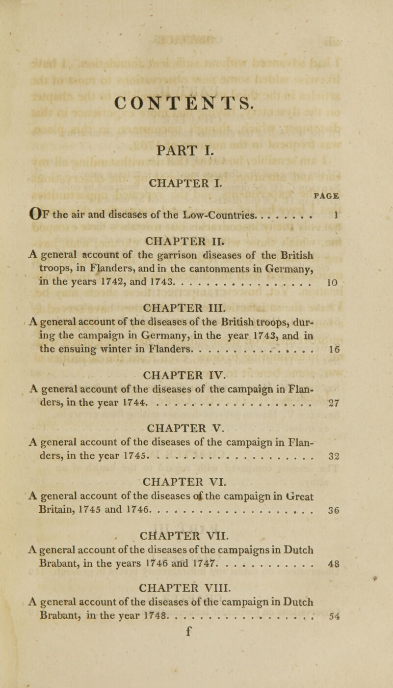 CONTENTS. PART I. CHAPTER I. PAGE OF the air and diseases of the Low-Countries 1 CHAPTER II. A general account of the garrison diseases of the British troops, in Flanders, and in the cantonments in Germany, in the years 1742, and 1743 10 CHAPTER III. A general account of the diseases of the British troops, dur- ing the campaign in Germany, in the year 1743, and in the ensuing winter in Flanders 16 CHAPTER IV. A general account of the diseases of the campaign in Flan- ders, in the year 1744 27 CHAPTER V. A general account of the diseases of the campaign in Flan- ders, in the year 1745. 32 CHAPTER VI. A general account of the diseases of the campaign in Great Britain, 1745 and 1746 36 CHAPTER VII. A general account of the diseases of the campaigns in Dutch Brabant, in the years 1746 and 1747 48 CHAPTER VIII. A general account of the diseases of the campaign in Dutch Brabant, in the year 1748 54 f