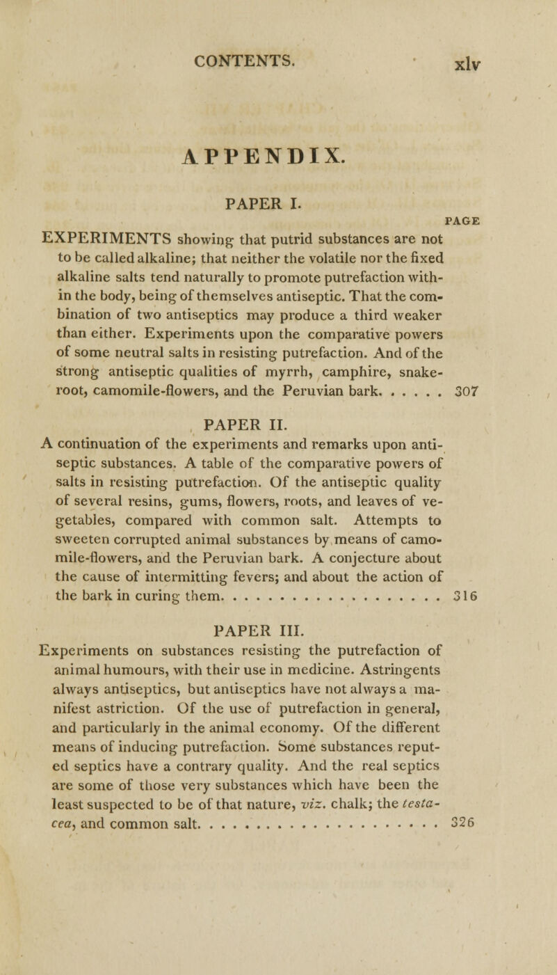 APPENDIX. PAPER I. PAGE EXPERIMENTS showing that putrid substances are not to be called alkaline; that neither the volatile nor the fixed alkaline salts tend naturally to promote putrefaction with- in the body, being of themselves antiseptic. That the com- bination of two antiseptics may produce a third weaker than either. Experiments upon the comparative powers of some neutral salts in resisting putrefaction. And of the strong antiseptic qualities of myrrh, camphire, snake- root, camomile-flowers, and the Peruvian bark 307 PAPER II. A continuation of the experiments and remarks upon anti- septic substances. A table of the comparative powers of salts in resisting putrefaction. Of the antiseptic quality of several resins, gums, flowers, roots, and leaves of ve- getables, compared with common salt. Attempts to sweeten corrupted animal substances by means of camo- mile-flowers, and the Peruvian bark. A conjecture about the cause of intermitting fevers; and about the action of the bark in curing them 316 PAPER III. Experiments on substances resisting the putrefaction of animal humours, with their use in medicine. Astringents always antiseptics, but antiseptics have not always a ma- nifest astriction. Of the use of putrefaction in general, and particularly in the animal economy. Of the different means of inducing putrefaction. Some substances reput- ed septics have a contrary quality. And the real septics are some of those very substances which have been the least suspected to be of that nature, viz. chalk; the testa- cea, and common salt 326