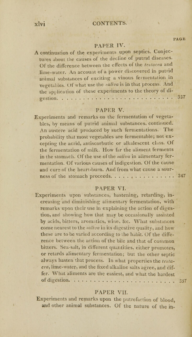 PAGE PAPER IV. A continuation of the experiments upon septics. Conjec- tures about the causes of the decline of putrid diseases. Of the difference between the effects of the testacea and lime-water. An account of a power discovered in putrid animal substances of exciting a vinous fermentation in vegetables. Of what use the saliva is in that process. And the application of these experiments to the theory of di- gestion ?*« PAPER V. Experiments and remarks on the fermentation of vegeta- bles, by means of putrid animal substances, continued. An austere acid produced by such fermentations. The probability that most vegetables are fermentable; not ex- cepting the acrid, antiscorbutic or alkalescent class. Of the fermentation of milk. How far the aliment ferments in the stomach. Of the use of the saliva in alimentary ler- mentation. Of various causes of indigestion. Of the cause and cure of the heart-burn. And from what cause a sour- ness of the stomach proceeds 347 PAPER VI. Experiments upon substances, hastening, retarding, in- creasing and diminishing alimentary fermentation, with remarks upon their use in explaining the action of diges- tion, and showing how that may be occasionally assisted by acids, bitters, aromatics, wine, &c. What substances come nearest to the saliva in its digestive quality, and how these are to be varied according to the habit. Of the diffe- rence between the action of the bile and that of common bitters. Sea-salt, in different quantities, either promotes, or retards alimentary fermentation; but the other septic always hasten that process. In what properties the testa- cea, lime-water, and the fixed alkaline salts agree, and dif- fer. What aliments are the easiest, and what the hardest of digestion 357 PAPER VII. Experiments and remarks upon the putrefaction of blood, and other animal substances. Of the nature of the in-