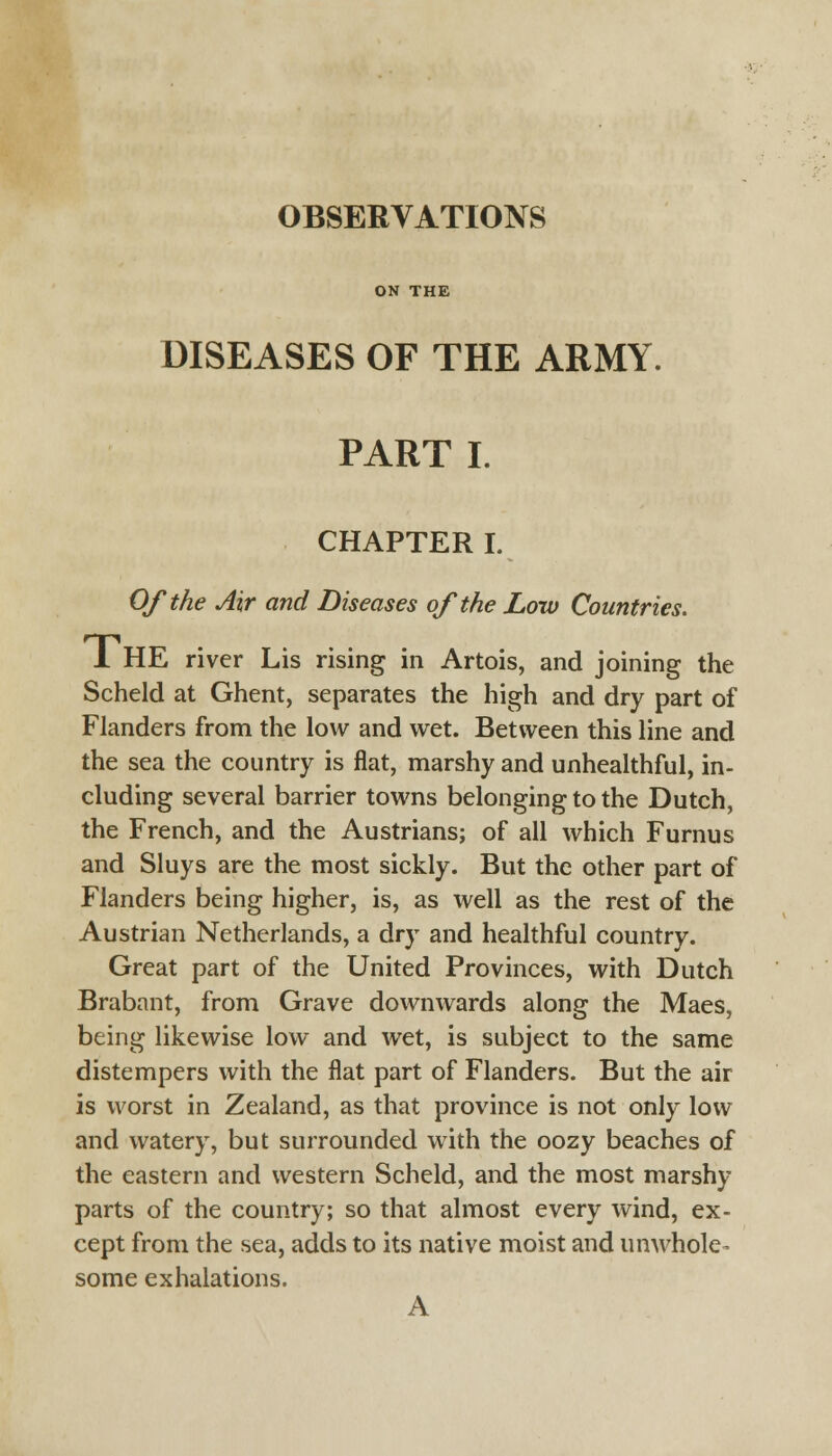 OBSERVATIONS ON THE DISEASES OF THE ARMY. PART I. CHAPTER I. Of the Air and Diseases of the Low Countries. 1 HE river Lis rising in Artois, and joining the Scheld at Ghent, separates the high and dry part of Flanders from the low and wet. Between this line and the sea the country is flat, marshy and unhealthful, in- cluding several barrier towns belonging to the Dutch, the French, and the Austrians; of all which Furnus and Sluys are the most sickly. But the other part of Flanders being higher, is, as well as the rest of the Austrian Netherlands, a dry and healthful country. Great part of the United Provinces, with Dutch Brabant, from Grave downwards along the Maes, being likewise low and wet, is subject to the same distempers with the flat part of Flanders. But the air is worst in Zealand, as that province is not only low and watery, but surrounded with the oozy beaches of the eastern and western Scheld, and the most marshy- parts of the country; so that almost every wind, ex- cept from the sea, adds to its native moist and unwhole- some exhalations. A