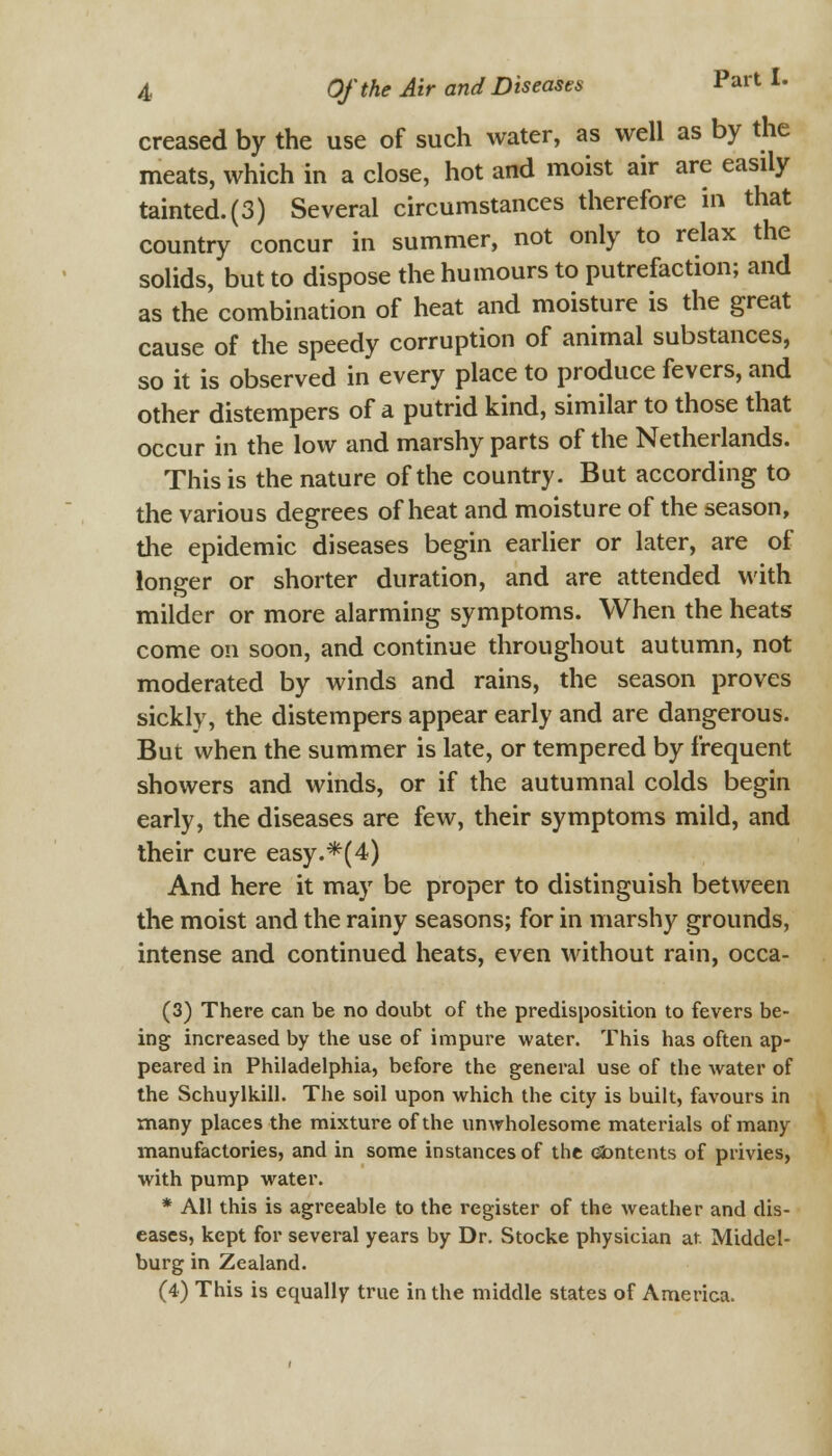 creased by the use of such water, as well as by the meats, which in a close, hot and moist air are easily tainted. (3) Several circumstances therefore in that country concur in summer, not only to relax the solids, but to dispose the humours to putrefaction; and as the combination of heat and moisture is the great cause of the speedy corruption of animal substances, so it is observed in every place to produce fevers, and other distempers of a putrid kind, similar to those that occur in the low and marshy parts of the Netherlands. This is the nature of the country. But according to the various degrees of heat and moisture of the season, the epidemic diseases begin earlier or later, are of longer or shorter duration, and are attended with milder or more alarming symptoms. When the heats come on soon, and continue throughout autumn, not moderated by winds and rains, the season proves sickly, the distempers appear early and are dangerous. But when the summer is late, or tempered by frequent showers and winds, or if the autumnal colds begin early, the diseases are few, their symptoms mild, and their cure easy.*(4) And here it may be proper to distinguish between the moist and the rainy seasons; for in marshy grounds, intense and continued heats, even without rain, occa- (3) There can be no doubt of the predisposition to fevers be- ing increased by the use of impure water. This has often ap- peared in Philadelphia, before the general use of the water of the Schuylkill. The soil upon which the city is built, favours in many places the mixture of the unwholesome materials of many manufactories, and in some instances of the eimtents of privies, with pump water. * All this is agreeable to the register of the weather and dis- eases, kept for several years by Dr. Stocke physician at. Middel- burg in Zealand. (4) This is equally true in the middle states of America.