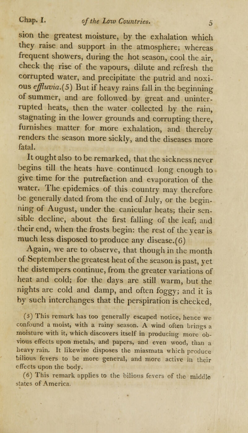 sion the greatest moisture, by the exhalation which they raise and support in the atmosphere; whereas frequent showers, during the hot season, cool the air, check the rise of the vapours, dilute and refresh the corrupted water, and precipitate the putrid and noxi- ous effluvia.(5) But if heavy rains fall in the beginning of summer, and are followed by great and uninter- rupted heats, then the water collected by the rain, stagnating in the lower grounds and corrupting there, furnishes matter for more exhalation, and thereby renders the season more sickly, and the diseases more fatal. It ought also to be remarked, that the sickness never begins till the heats have continued long enough to give time for the putrefaction and evaporation of the water. The epidemics of this country may therefore be generally dated from the end of July, or the begin- ning of August, under the canicular heats; their sen- sible decline, about the first falling of the leaf; and their end, when the frosts begin: the rest of the year is much less disposed to produce any disease.(6) Again, we are to observe, that though in the month of September the greatest heat of the season is past, yet the distempers continue, from the greater variations of heat and cold; for the days are still warm, but the nights are cold and damp, and often foggy; and it is by such interchanges that the perspiration is checked, (5) This remark has too generally escaped notice, hence we confound a moist, with a rainy season. A wind often brings a moisture with it, which discovers itself in producing more ob- vious effects upon metals, and papers, and even wood, than a heavy rain. It likewise disposes the miasmata which produce bilious fevers to be more general, and more active in their effects upon the body. (6) This remark applies to the bilious fevers of the middle slates of America.