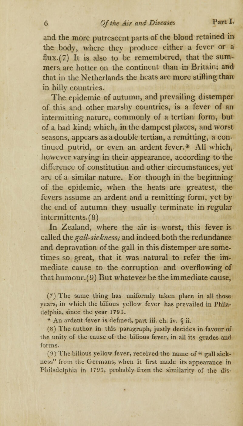 and the more putrescent parts of the blood retained in the body, where they produce either a fever or a flux.(7) It is also to be remembered, that the sum- mers are hotter on the continent than in Britain; and that in the Netherlands the heats are more stifling than in hilly countries. The epidemic of autumn, and prevailing distemper of this and other marshy countries, is a fever of an intermitting nature, commonly of a tertian form, but of a bad kind; which, in the dampest places, and worst seasons, appears as a double tertian, a remitting, a con- tinued putrid, or even an ardent fever.* All which, however varying in their appearance, according to the difference of constitution and other circumstances, yet are of a similar nature. For though in the beginning of the epidemic, when the heats are greatest, the fevers assume an ardent and a remitting form, yet by the end of autumn they usually terminate in regular intermittents.(8) In Zealand, where the air is worst, this fever is called the gall- sickness; and indeed both the redundance and depravation of the gall in this distemper are some- times so great, that it was natural to refer the im- mediate cause to the corruption and overflowing of that humour.(9) But whatever be the immediate cause, (7) The same thing has uniformly taken place in all those years, in which the bilious yellow fever has prevailed in Phila- delphia, since the year 1793. * An ardent fever is defined, part iii. ch. iv. § ii. (8) The author in this paragraph, justly decides in favour of the unity of the cause of the bilious fever, in all its grades and forms. (9) The bilious yellow fever, received the name of gall sick- ness from the Germans, when it first made its appearance in Philadelphia in 1793, probably from the similarity of the dis-