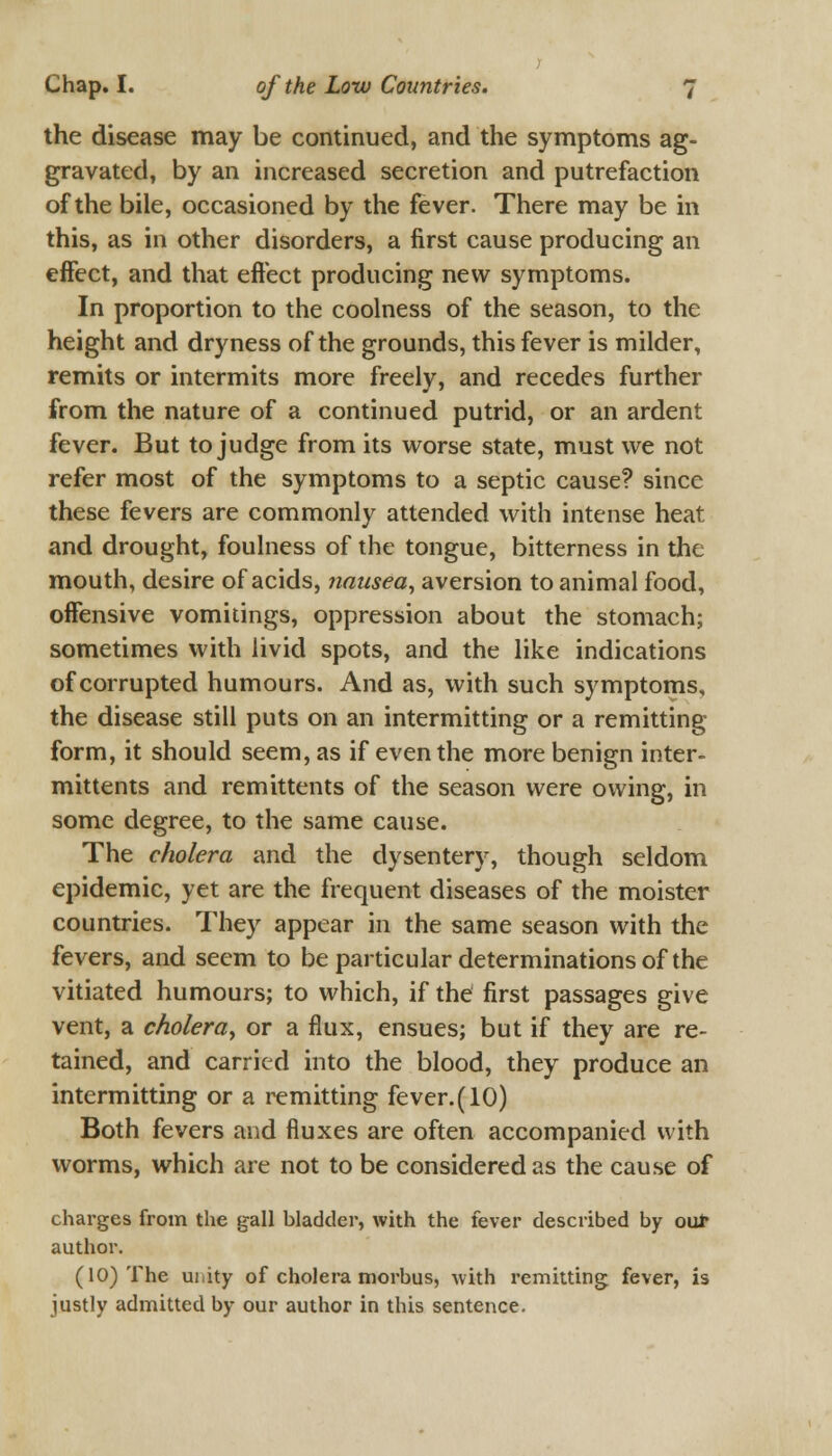 the disease may be continued, and the symptoms ag- gravated, by an increased secretion and putrefaction of the bile, occasioned by the fever. There may be in this, as in other disorders, a first cause producing an effect, and that effect producing new symptoms. In proportion to the coolness of the season, to the height and dryness of the grounds, this fever is milder, remits or intermits more freely, and recedes further from the nature of a continued putrid, or an ardent fever. But to judge from its worse state, must we not refer most of the symptoms to a septic cause? since these fevers are commonly attended with intense heat and drought, foulness of the tongue, bitterness in the mouth, desire of acids, nausea, aversion to animal food, offensive vomitings, oppression about the stomach; sometimes with livid spots, and the like indications of corrupted humours. And as, with such symptoms, the disease still puts on an intermitting or a remitting form, it should seem, as if even the more benign inter- mittents and remittents of the season were owing, in some degree, to the same cause. The cholera and the dysentery, though seldom epidemic, yet are the frequent diseases of the moister countries. They appear in the same season with the fevers, and seem to be particular determinations of the vitiated humours; to which, if the first passages give vent, a cholera, or a flux, ensues; but if they are re- tained, and carried into the blood, they produce an intermitting or a remitting fever. (10) Both fevers and fluxes are often accompanied with worms, which are not to be considered as the cause of charges from the gall hladder, with the fever described by out author. (10) The ui.ity of cholera morbus, with remitting fever, is justly admitted by our author in this sentence.