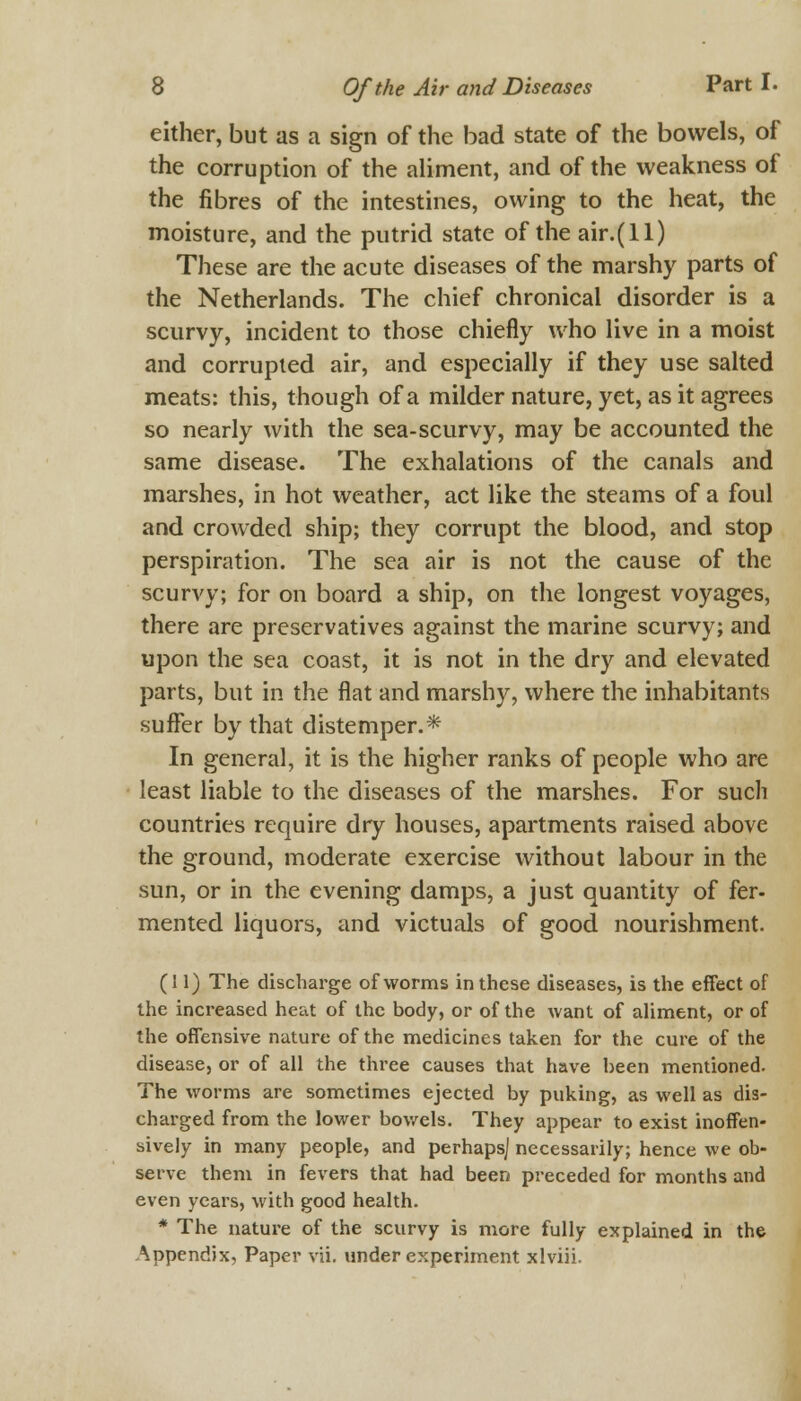 either, but as a sign of the bad state of the bowels, of the corruption of the aliment, and of the weakness of the fibres of the intestines, owing to the heat, the moisture, and the putrid state of the air.(ll) These are the acute diseases of the marshy parts of the Netherlands. The chief chronical disorder is a scurvy, incident to those chiefly who live in a moist and corrupted air, and especially if they use salted meats: this, though of a milder nature, yet, as it agrees so nearly with the sea-scurvy, may be accounted the same disease. The exhalations of the canals and marshes, in hot weather, act like the steams of a foul and crowded ship; they corrupt the blood, and stop perspiration. The sea air is not the cause of the scurvy; for on board a ship, on the longest voyages, there are preservatives against the marine scurvy; and upon the sea coast, it is not in the dry and elevated parts, but in the flat and marshy, where the inhabitants suffer by that distemper.* In general, it is the higher ranks of people who are least liable to the diseases of the marshes. For such countries require dry houses, apartments raised above the ground, moderate exercise without labour in the sun, or in the evening damps, a just quantity of fer- mented liquors, and victuals of good nourishment. (11) The discharge of worms in these diseases, is the effect of the increased heat of the body, or of the want of aliment, or of the offensive nature of the medicines taken for the cure of the disease, or of all the three causes that have been mentioned. The worms are sometimes ejected by puking, as well as dis- charged from the lower bowels. They appear to exist inoffen- sively in many people, and perhaps] necessarily; hence we ob- serve them in fevers that had been preceded for months and even years, with good health. * The nature of the scurvy is more fully explained in the Appendix, Paper vii. under experiment xlviii.