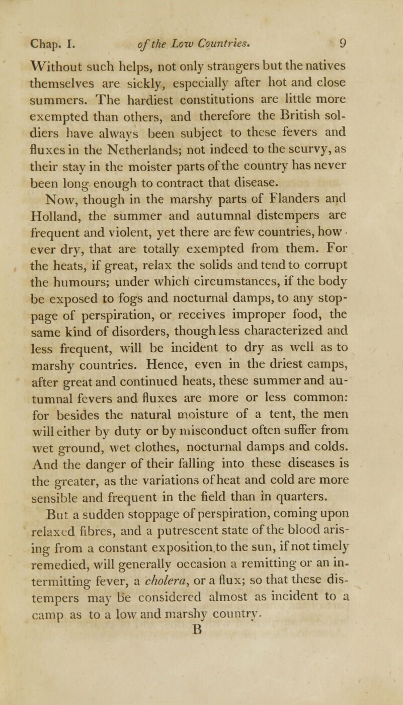 Without such helps, not only strangers but the natives themselves are sickly, especially after hot and close summers. The hardiest constitutions are little more exempted than others, and therefore the British sol- diers have always been subject to these fevers and fluxes in the Netherlands; not indeed to the scurvy, as their stay in the moister parts of the country has never been long enough to contract that disease. Now, though in the marshy parts of Flanders and Holland, the summer and autumnal distempers are frequent and violent, yet there are few countries, how ever dry, that are totally exempted from them. For the heats, if great, relax the solids and tend to corrupt the humours; under which circumstances, if the body be exposed to fogs and nocturnal damps, to any stop- page of perspiration, or receives improper food, the same kind of disorders, though less characterized and less frequent, will be incident to dry as well as to marshy countries. Hence, even in the driest camps, after great and continued heats, these summer and au- tumnal fevers and fluxes are more or less common: for besides the natural moisture of a tent, the men will either by duty or by misconduct often suffer from wet ground, wet clothes, nocturnal damps and colds. And the danger of their falling into these diseases is the greater, as the variations of heat and cold are more sensible and frequent in the field than in quarters. But a sudden stoppage of perspiration, coming upon relaxed fibres, and a putrescent state of the blood aris- ing from a constant exposition.to the sun, if not timely remedied, will generally occasion a remitting or an in- termitting fever, a cholera, or a flux; so that these dis- tempers may be considered almost as incident to a camp as to a low and marshy country. B