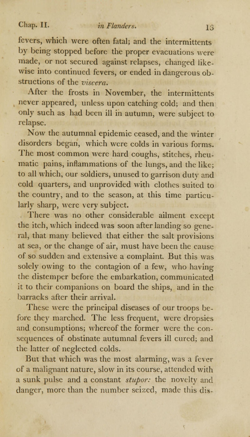 fevers, which were often fatal; and the intermittents by being stopped before the proper evacuations were made, or not secured against relapses, changed like- wise into continued fevers, or ended in dangerous ob- structions of the viscera. After the frosts in November, the intermittents never appeared, unless upon catching cold; and then only such as had been ill in autumn, were subject to relapse. Now the autumnal epidemic ceased, and the winter disorders began, which were colds in various forms. The most common were hard coughs, stitches, rheu- matic pains, inflammations of the lungs, and the like; to all which, our soldiers, unused to garrison duty and cold quarters, and unprovided with clothes suited to the country, and to the season, at this time particu- larly sharp, were very subject. There was no other considerable ailment except the itch, which indeed was soon after landing so gene- ral, that many believed that either the salt provisions at sea, or the change of air, must have been the cause of so sudden and extensive a complaint. But this was solely owing to the contagion of a few, who having the distemper before the embarkation, communicated it to their companions on board the ships, and in the barracks after their arrival. These were the principal diseases of our troops be- fore they marched. The less frequent, were dropsies and consumptions; whereof the former were the con- sequences of obstinate autumnal fevers ill cured; and the latter of neglected colds. But that which was the most alarming, was a fever of a malignant nature, slow in its course, attended with a sunk pulse and a constant stupor: the novelty and danger, more than the number seized, made this dis-