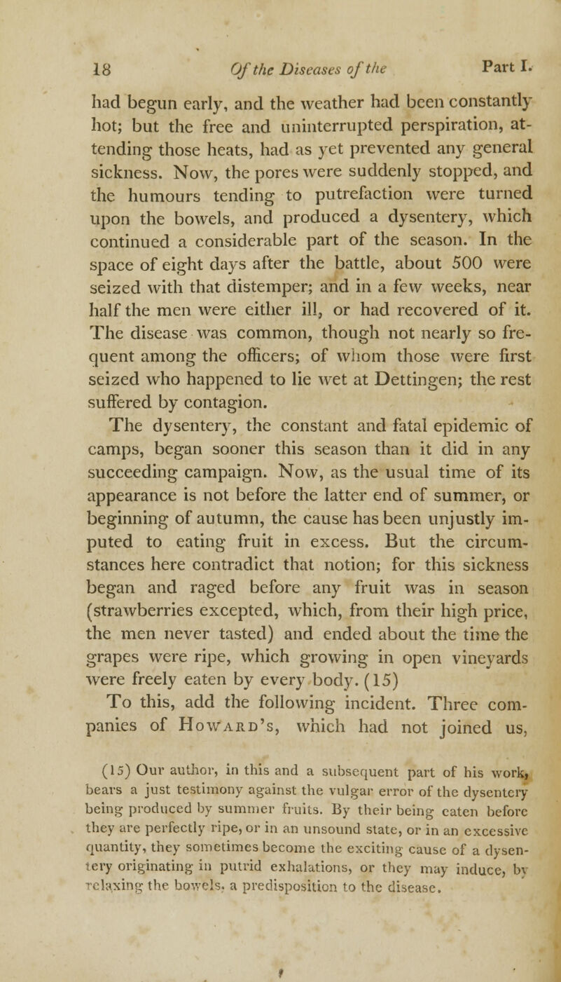 had begun early, and the weather had been constantly hot; but the free and uninterrupted perspiration, at- tending those heats, had as yet prevented any general sickness. Now, the pores were suddenly stopped, and the humours tending to putrefaction were turned upon the bowels, and produced a dysentery, which continued a considerable part of the season. In the space of eight days after the battle, about 500 were seized with that distemper; and in a few weeks, near half the men were either ill, or had recovered of it. The disease was common, though not nearly so fre- quent among the officers; of whom those were first seized who happened to lie wet at Dettingen; the rest suffered by contagion. The dysentery, the constant and fatal epidemic of camps, began sooner this season than it did in any succeeding campaign. Now, as the usual time of its appearance is not before the latter end of summer, or beginning of autumn, the cause has been unjustly im- puted to eating fruit in excess. But the circum- stances here contradict that notion; for this sickness began and raged before any fruit was in season (strawberries excepted, which, from their high price, the men never tasted) and ended about the time the grapes were ripe, which growing in open vineyards were freely eaten by every body. (15) To this, add the following incident. Three com- panies of Howard's, which had not joined us, (15) Our author, in this and a subsequent part of his work, bears a just testimony against the vulgar error of the dysentery- being produced by summer fruits. By their being eaten before they are perfectly ripe, or in an unsound state, or in an excessive quantity, they sometimes become the exciting cause of a dysen- tery originating in putrid exhalations, or they may induce, by relaxing the bowels, a predisposition to the disease.