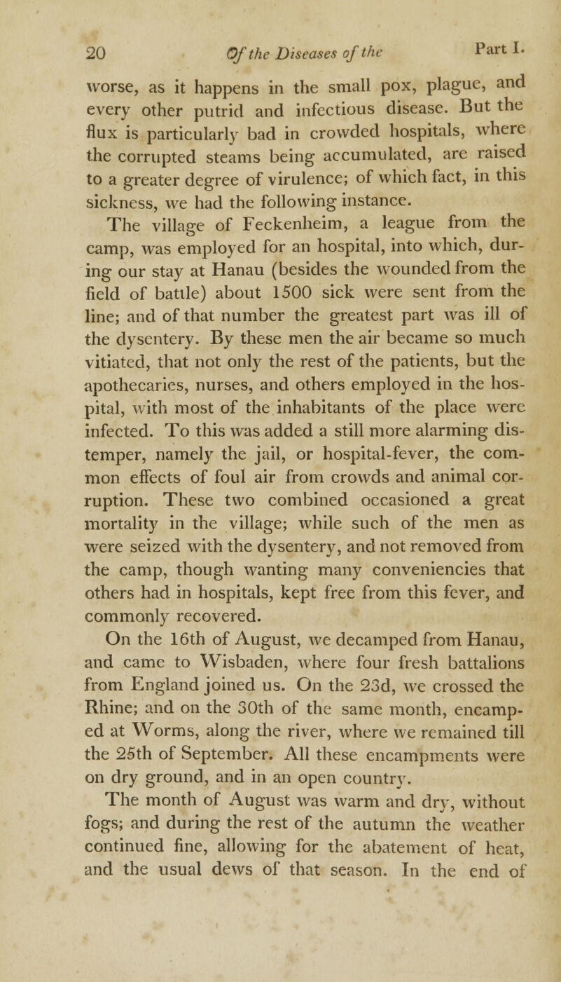 worse, as it happens in the small pox, plague, and every other putrid and infectious disease. But the flux is particularly bad in crowded hospitals, where the corrupted steams being accumulated, are raised to a greater degree of virulence; of which fact, in this sickness, we had the following instance. The village of Feckenheim, a league from the camp, was employed for an hospital, into which, dur- ing our stay at Hanau (besides the wounded from the field of battle) about 1500 sick were sent from the line; and of that number the greatest part was ill of the dysentery. By these men the air became so much vitiated, that not only the rest of the patients, but the apothecaries, nurses, and others employed in the hos- pital, with most of the inhabitants of the place were infected. To this was added a still more alarming dis- temper, namely the jail, or hospital-fever, the com- mon effects of foul air from crowds and animal cor- ruption. These two combined occasioned a great mortality in the village; while such of the men as were seized with the dysentery, and not removed from the camp, though wanting many conveniences that others had in hospitals, kept free from this fever, and commonly recovered. On the 16th of August, we decamped from Hanau, and came to Wisbaden, where four fresh battalions from England joined us. On the 23d, we crossed the Rhine; and on the 30th of the same month, encamp- ed at Worms, along the river, where we remained till the 25th of September. All these encampments were on dry ground, and in an open country. The month of August was warm and dry, without fogs; and during the rest of the autumn the weather continued fine, allowing for the abatement of heat, and the usual dews of that season. In the end of