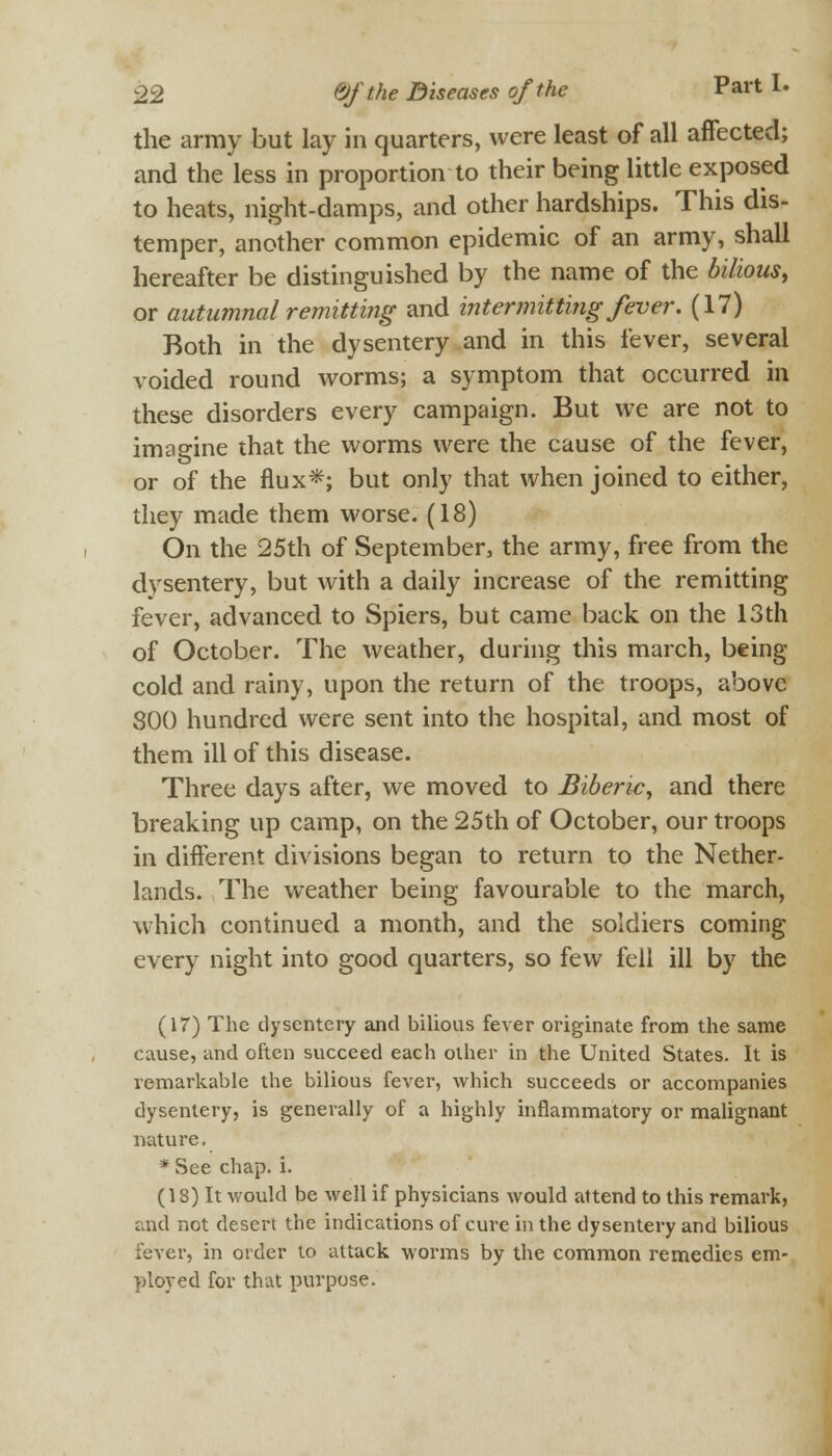 the army but lay in quarters, were least of all affected; and the less in proportion to their being little exposed to heats, night-damps, and other hardships. This dis- temper, another common epidemic of an army, shall hereafter be distinguished by the name of the bilious, or autumnal remitting and intermitting fever. (17) Both in the dysentery and in this fever, several voided round worms; a symptom that occurred in these disorders every campaign. But we are not to imagine that the worms were the cause of the fever, or of the flux*; but only that when joined to either, they made them worse. (18) On the 25th of September, the army, free from the dysentery, but with a daily increase of the remitting fever, advanced to Spiers, but came back on the 13th of October. The weather, during this march, being- cold and rainy, upon the return of the troops, above 800 hundred were sent into the hospital, and most of them ill of this disease. Three days after, we moved to Biberic, and there breaking up camp, on the 25th of October, our troops in different divisions began to return to the Nether- lands. The weather being favourable to the march, which continued a month, and the soldiers coming every night into good quarters, so few fell ill by the (17) The dysentery and bilious fever originate from the same cause, and often succeed each other in the United States. It is remarkable the bilious fever, which succeeds or accompanies dysentery, is generally of a highly inflammatory or malignant nature. * See chap. i. (18) It would be well if physicians would attend to this remark, and not desert the indications of cure in the dysentery and bilious fever, in order to attack worms by the common remedies em- ployed for that purpose.