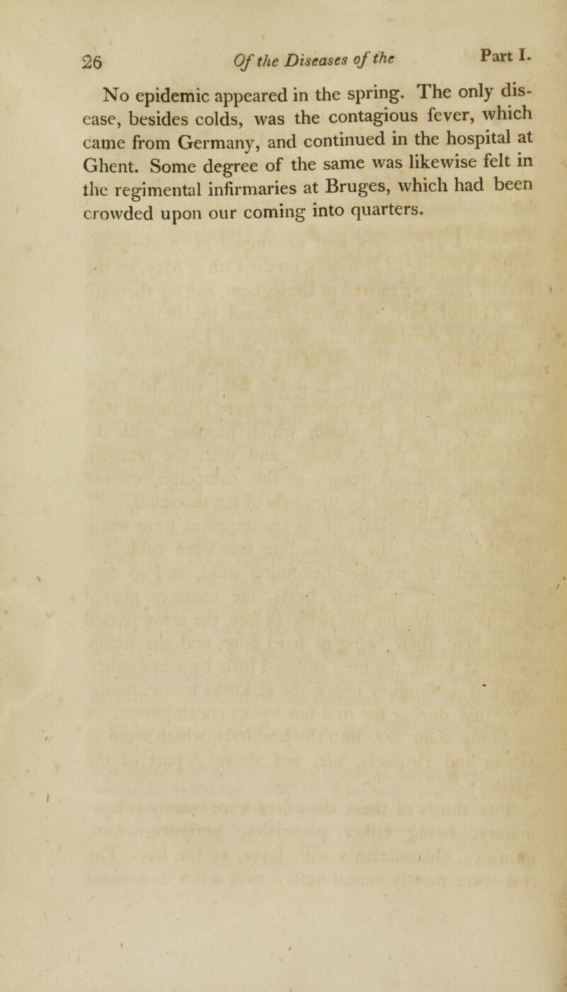 No epidemic appeared in the spring. The only dis- ease, besides colds, was the contagious fever, which came from Germany, and continued in the hospital at Ghent. Some degree of the same was likewise felt in the regimental infirmaries at Bruges, which had been crowded upon our coming into quarters.