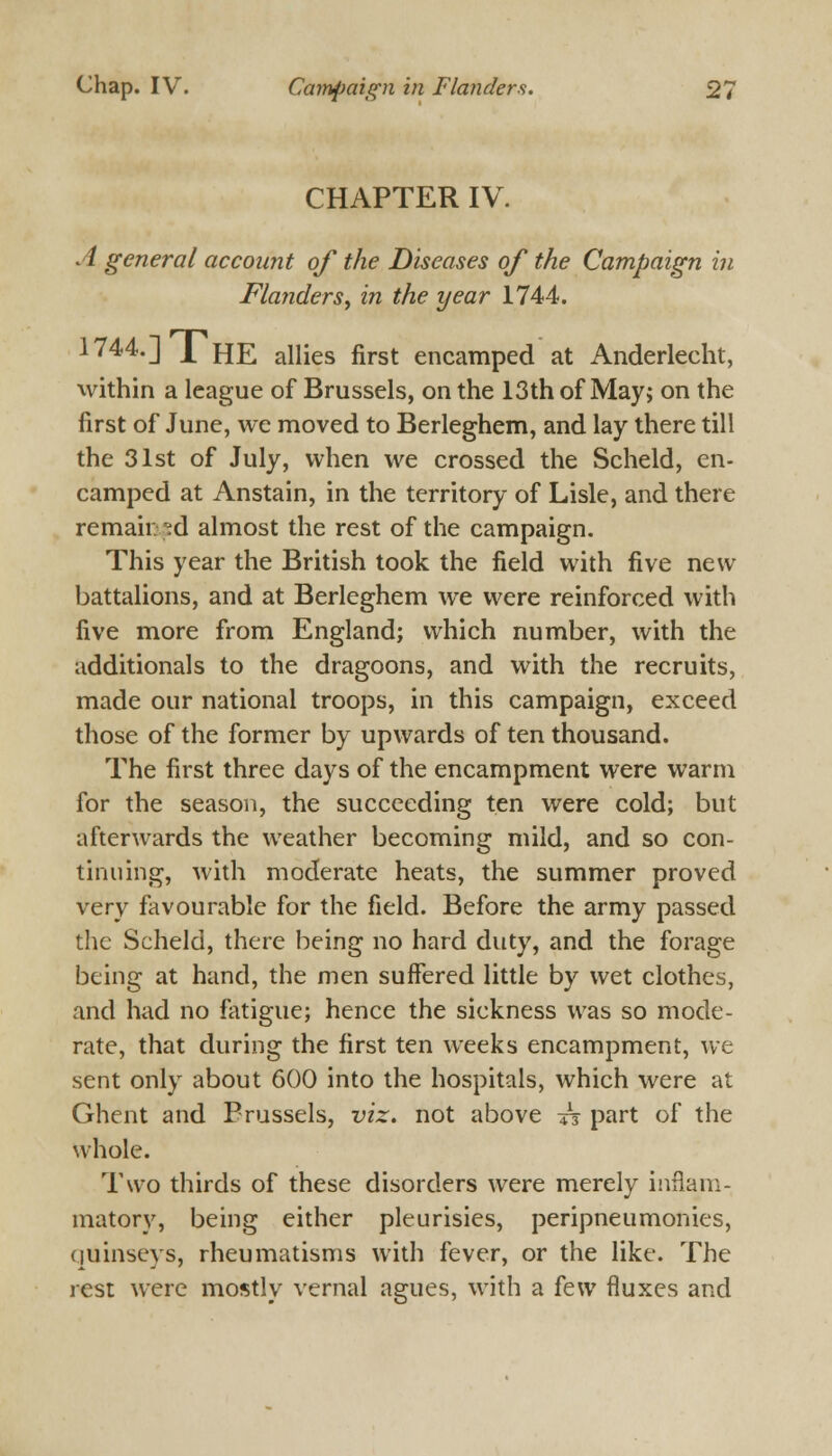 CHAPTER IV. A general account of the Diseases of the Campaign in Flanders, in the year 1744. 1744. J ^ fjj? allies first encamped at Anderlecht, within a league of Brussels, on the 13th of May; on the first of June, we moved to Berleghem, and lay there till the 31st of July, when we crossed the Scheld, en- camped at Anstain, in the territory of Lisle, and there remained almost the rest of the campaign. This year the British took the field with five new battalions, and at Berleghem we were reinforced with five more from England; which number, with the additionals to the dragoons, and with the recruits, made our national troops, in this campaign, exceed those of the former by upwards of ten thousand. The first three days of the encampment were warm for the season, the succeeding ten were cold; but afterwards the weather becoming mild, and so con- tinuing, with moderate heats, the summer proved very favourable for the field. Before the army passed the Scheld, there being no hard duty, and the forage being at hand, the men suffered little by wet clothes, and had no fatigue; hence the sickness was so mode- rate, that during the first ten weeks encampment, we sent only about 600 into the hospitals, which were at Ghent and Prussels, viz. not above t$ part of the whole. Two thirds of these disorders were merely inflam- matory, being either pleurisies, peripneumonies, quinseys, rheumatisms with fever, or the like. The rest were mostly vernal agues, with a few fluxes and