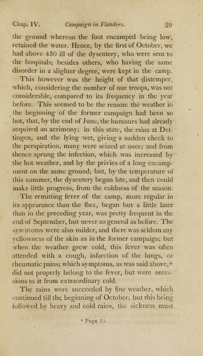 the ground whereon the foot encamped being low, retained the water. Hence, by the first of October, we had above 450 ill of the dysentery, who were sent to the hospitals; besides others, who having the same disorder in a slighter degree, were kept in the camp. This however was the height of that distemper, which, considering the number of our troops, was not considerable, compared to its frequency in the year before. This seemed to be the reason: the weather in the beginning of the former campaign had been so hot, that, by the end of June, the humours had already acquired an acrimony; in this state, the rains at Det- tingen, and the lying wet, giving a sudden check to the perspiration, many were seized at once; and from thence sprung the infection, which was increased by the hot weather, and by the privies of a long encamp- ment on the same ground; but, by the temperature of this summer, the dysentery began late, and then could make little progress, from the coldness of the season. The remitting fever of the camp, more regular in its appearance than the flux, began but a little later than in the preceding year, was pretty frequent in the end of September, but never so general as before. The symptoms were also milder, and there was seldom any yellowness of the skin as in the former campaign; but when the weather grew cold, this fever was often attended with a cough, infarction of the lungs, or rheumatic pains; which symptoms, as was said above,* did not properly belong to the fever, but were acces- sions to it from extraordinary cold. The rains were succeeded by fine weather, which continued till the beginning of October; but this being followed by heavy and cold rains, the sickness must * Pacce 21.