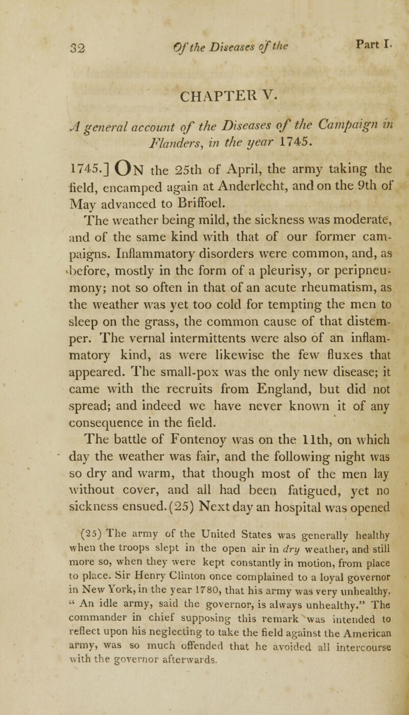 CHAPTER V. A general account of the Diseases of the Campaign in Flanders, in the year 1745. 1745.] On the 25th of April, the army taking the field, encamped again at Anderlecht, and on the 9th of May advanced to Briffoel. The weather being mild, the sickness was moderate, and of the same kind with that of our former cam- paigns. Inflammatory disorders were common, and, as ^before, mostly in the form of a pleurisy, or peripneu- mony; not so often in that of an acute rheumatism, as the weather was yet too cold for tempting the men to sleep on the grass, the common cause of that distem- per. The vernal intermittents were also of an inflam- matory kind, as were likewise the few fluxes that appeared. The small-pox was the only new disease; it came with the recruits from England, but did not spread; and indeed we have never known it of any consequence in the field. The battle of Fontenoy was on the 11th, on which day the weather was fair, and the following night was so dry and warm, that though most of the men lay without cover, and all had been fatigued, yet no sickness ensued. (25) Next day an hospital was opened (25) The army of the United States was generally healthy when the troops slept in the open air in dry weather, and still more so, when they were kept constantly in motion, from place to place. Sir Henry Clinton once complained to a loyal governor in New York, in the year 1780, that his army was very unhealthy.  An idle army, said the governor, is always unhealthy. The commander in chief supposing this remark was intended to reflect upon his neglecting to take the field against the American army, was so much offended that he avoided all intercourse with the governor afterwards.