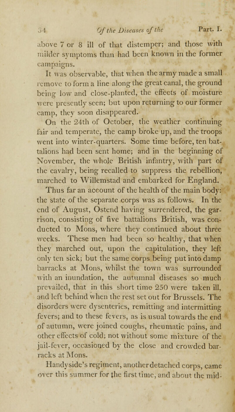 above 7 or 8 ill of that distemper; and those with milder symptoms than had been known in the former campaigns. It was observable, that when the army made a small remove to form a line along the great canal, the ground being low and close-planted, the effects of moisture were presently seen; but upon returning to our former camp, they soon disappeared. On the 24th of October, the weather continuing fair and temperate, the camp broke up, and the troops went into winter-quarters. Some time before, ten bat- talions had been sent home; and in the beginning of November, the whole British infantry, with part of the cavalry, being recalled to suppress the rebellion, marched to Willemstad and embarked for England. Thus far an account of the health of the main body: the state of the separate corps was as follows. In the end of August, Ostend having surrendered, the gar- rison, consisting of five battalions British, was con- ducted to Mons, where they continued about three weeks. These men had been so healthy, that when they marched out, upon the capitulation, they left only ten sick; but the same corps being put into damp barracks at Mons, whilst the town was surrounded with an inundation, the autumnal diseases so much prevailed, that in this short time 250 were taken ill, and left behind when the rest set out for Brussels. The disorders were dysenteries, remitting and intermitting fevers; and to these fevers, as is usual towards the end of autumn, were joined coughs, rheumatic pains, and other effects of cold; not without some mixture of the jail-fever, occasioned by the close and crowded bar- racks at Mons. Handy side's regiment, another detached corps, came over this summer for {he first time, and about the mid-