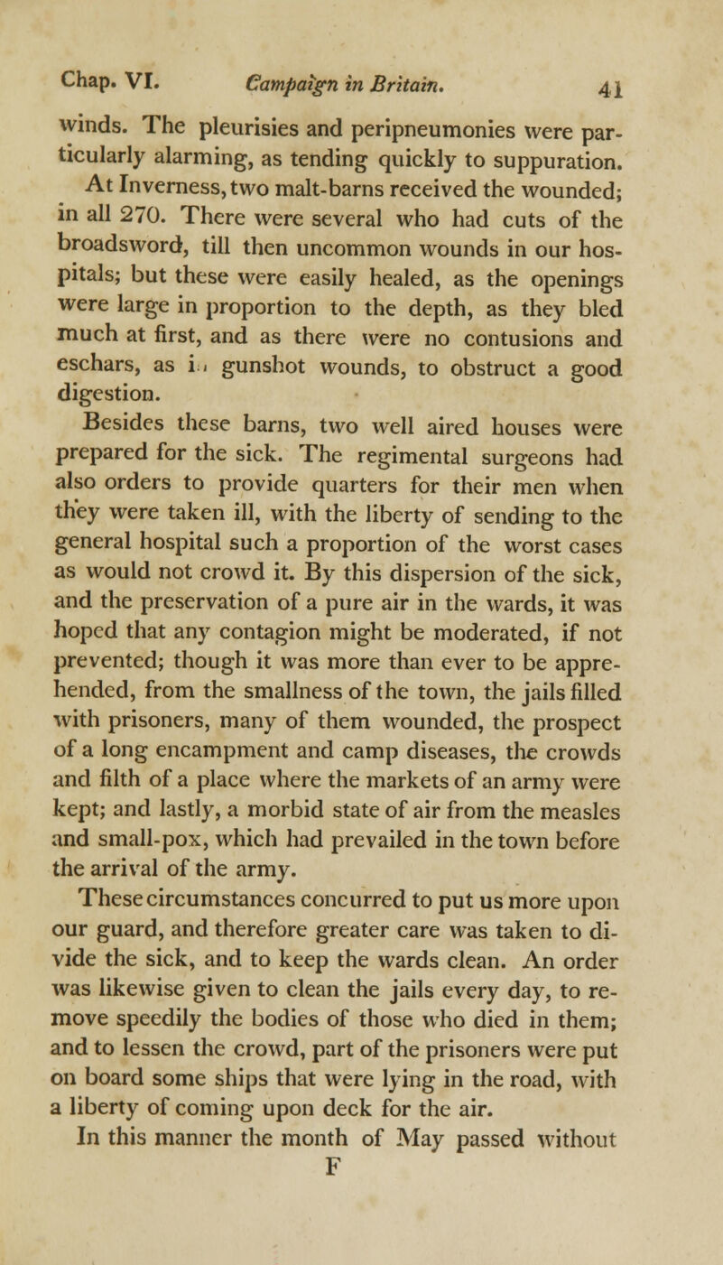 winds. The pleurisies and peripneumonies were par- ticularly alarming, as tending quickly to suppuration. At Inverness, two malt-barns received the wounded; in all 270. There were several who had cuts of the broadsword, till then uncommon wounds in our hos- pitals; but these were easily healed, as the openings were large in proportion to the depth, as they bled much at first, and as there were no contusions and eschars, as in gunshot wounds, to obstruct a good digestion. Besides these barns, two well aired houses were prepared for the sick. The regimental surgeons had also orders to provide quarters for their men when they were taken ill, with the liberty of sending to the general hospital such a proportion of the worst cases as would not crowd it. By this dispersion of the sick, and the preservation of a pure air in the wards, it was hoped that any contagion might be moderated, if not prevented; though it was more than ever to be appre- hended, from the smallnessof the town, the jails filled with prisoners, many of them wounded, the prospect of a long encampment and camp diseases, the crowds and filth of a place where the markets of an army were kept; and lastly, a morbid state of air from the measles and small-pox, which had prevailed in the town before the arrival of the army. These circumstances concurred to put us more upon our guard, and therefore greater care was taken to di- vide the sick, and to keep the wards clean. An order was likewise given to clean the jails every day, to re- move speedily the bodies of those who died in them; and to lessen the crowd, part of the prisoners were put on board some ships that were lying in the road, with a liberty of coming upon deck for the air. In this manner the month of May passed without F