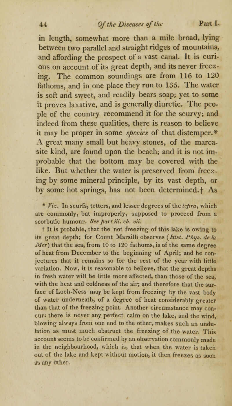 in length, somewhat more than a mile broad, lying between two parallel and straight ridges of mountains, and affording the prospect of a vast canal. It is curi- ous on account of its great depth, and its never freez- ing. The common soundings are from 116 to 120 fathoms, and in one place they run to 135. The water is soft and sweet, and readily bears soap; yet to some it proves laxative, and is generally diuretic. The peo- ple of the country recommend it for the scurvy; and indeed from these qualities, there is reason to believe it may be proper in some species of that distemper.* A great many small but heavy stones, of the marca- site kind, are found upon the beach; and it is not im- probable that the bottom may be covered with the like. But whether the water is preserved from freez- ing by some mineral principle, by its vast depth, or by some hot springs, has not been determined.f As * Viz. In scurfs, tetters, and lesser degrees of the lepra, which are commonly, but improperly, supposed to proceed from a scorbutic humour. See part Hi. ch. vii. t It is probable, that the not freezing of this lake is owing to its great depth; for Count Marsilli observes (hist. Phys. de la Mer) that the sea, from 10 to 120 fathoms, is of the same degree of heat from December to the beginning of April; and he con- jectures that it remains so for the rest of the year with little variation. Now, it is reasonable to believe, that the great depths in fresh water will be little more affected, than those of the sea, with the heat and coldness of the air; and therefore that the sur- face of Loch-Ness may be kept from freezing by the vast body of water underneath, of a degree of heat considerably greater than that of the freezing point. Another circumstance may con- cur: there is never any perfect calm on the lake, and the wind, blowing always from one end to the other, makes such an undu- lation as must much obstruct the freezing of the water. This account seems to be confirmed by an observation commonly made in the neighbourhood, which is, that when the water is taken out of the lake and kept without motion, it then freezes as soon sfs any Other.