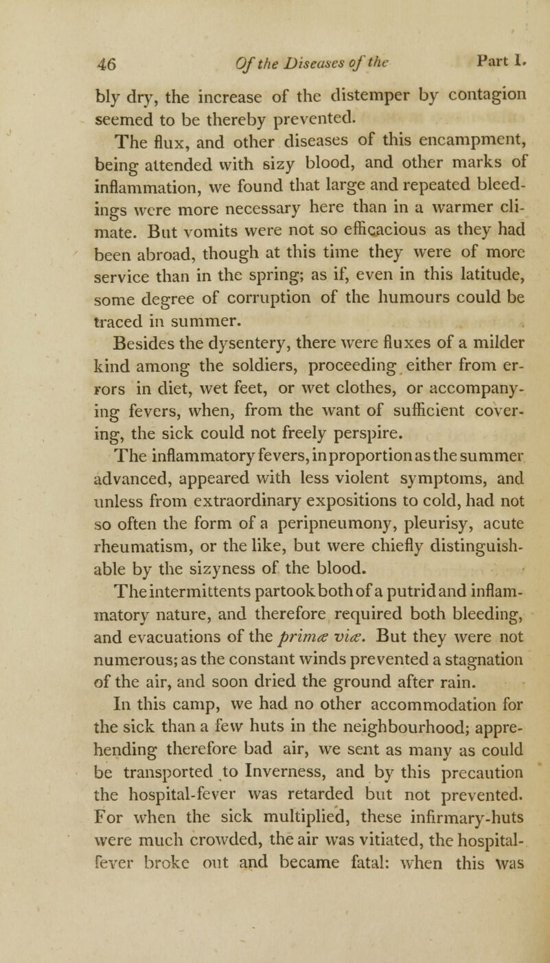 bly dry, the increase of the distemper by contagion seemed to be thereby prevented. The flux, and other diseases of this encampment, being attended with sizy blood, and other marks of inflammation, we found that large and repeated bleed- ings were more necessary here than in a warmer cli- mate. But vomits were not so efficacious as they had been abroad, though at this time they were of more service than in the spring; as if, even in this latitude, some degree of corruption of the humours could be traced in summer. Besides the dysentery, there were fluxes of a milder kind among the soldiers, proceeding either from er- rors in diet, wet feet, or wet clothes, or accompany- ing fevers, when, from the want of sufficient cover- ing, the sick could not freely perspire. The inflammatory fevers, in proportion as the summer advanced, appeared with less violent symptoms, and unless from extraordinary expositions to cold, had not so often the form of a peripneumony, pleurisy, acute rheumatism, or the like, but were chiefly distinguish- able by the sizyness of the blood. Theintermittents partook both of a putrid and inflam- matory nature, and therefore required both bleeding, and evacuations of the prima v'ks. But they were not numerous; as the constant winds prevented a stagnation of the air, and soon dried the ground after rain. In this camp, we had no other accommodation for the sick than a few huts in the neighbourhood; appre- hending therefore bad air, we sent as many as could be transported to Inverness, and by this precaution the hospital-fever was retarded but not prevented. For when the sick multiplied, these infirmary-huts were much crowded, the air was vitiated, the hospital- fever broke out and became fatal: when this was