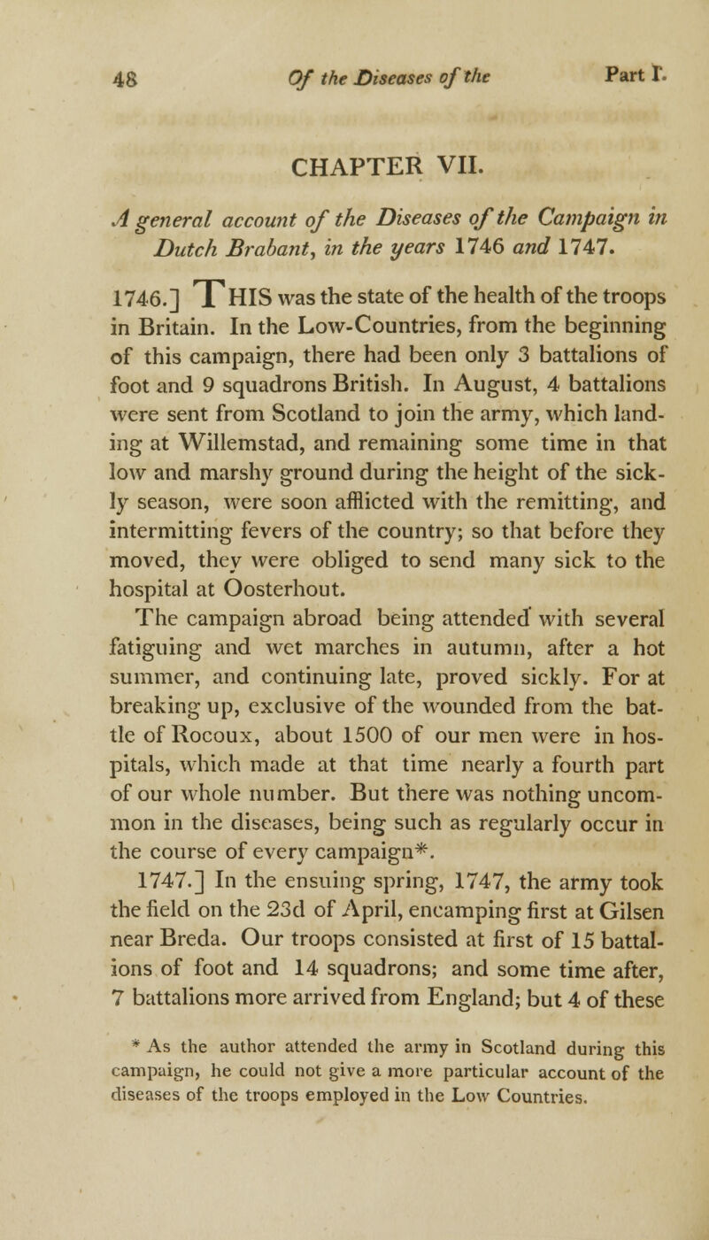 CHAPTER VII. A general account of the Diseases of the Campaign in Dutch Brabant, in the years 1746 and 1747. 1746.] THIS was the state of the health of the troops in Britain. In the Low-Countries, from the beginning of this campaign, there had been only 3 battalions of foot and 9 squadrons British. In August, 4 battalions were sent from Scotland to join the army, which land- ing at Willemstad, and remaining some time in that low and marshy ground during the height of the sick- ly season, were soon afflicted with the remitting, and intermitting fevers of the country; so that before they moved, they were obliged to send many sick to the hospital at Oosterhout. The campaign abroad being attended with several fatiguing and wet marches in autumn, after a hot summer, and continuing late, proved sickly. For at breaking up, exclusive of the wounded from the bat- tle of Rocoux, about 1500 of our men were in hos- pitals, which made at that time nearly a fourth part of our whole number. But there was nothing uncom- mon in the diseases, being such as regularly occur in the course of every campaign*. 1747.] In the ensuing spring, 1747, the army took the field on the 23d of April, encamping first at Gilsen near Breda. Our troops consisted at first of 15 battal- ions of foot and 14 squadrons; and some time after, 7 battalions more arrived from England; but 4 of these * As the author attended the army in Scotland during this campaign, he could not give a more particular account of the diseases of the troops employed in the Low Countries.