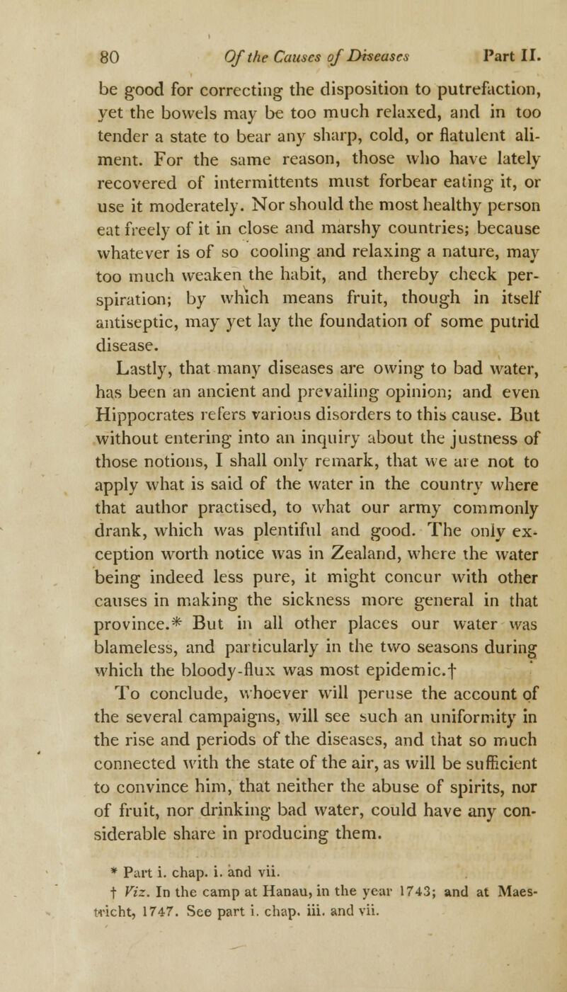 be good for correcting the disposition to putrefaction, yet the bowels may be too much relaxed, and in too tender a state to bear any sharp, cold, or flatulent ali- ment. For the same reason, those who have lately recovered of intermittents must forbear eating it, or use it moderately. Nor should the most healthy person eat freely of it in close and marshy countries; because whatever is of so cooling and relaxing a nature, may too much weaken the habit, and thereby check per- spiration; by which means fruit, though in itself antiseptic, may yet lay the foundation of some putrid disease. Lastly, that many diseases are owing to bad water, has been an ancient and prevailing opinion; and even Hippocrates refers various disorders to this cause. But without entering into an inquiry about the justness of those notions, I shall only remark, that we are not to apply what is said of the water in the country where that author practised, to what our army commonly drank, which was plentiful and good. The only ex- ception worth notice was in Zealand, where the water being indeed less pure, it might concur with other causes in making the sickness more general in that province.* But in all other places our water was blameless, and particularly in the two seasons during which the bloody-flux was most epidemic.f To conclude, whoever will peruse the account of the several campaigns, will see such an uniformity in the rise and periods of the diseases, and that so much connected with the state of the air, as will be sufficient to convince him, that neither the abuse of spirits, nor of fruit, nor drinking bad water, could have any con- siderable share in producing them. * Part i. chap. i. and vii. t Viz. In the camp at Hanau, in the year 1743; and at Maes- tricht, 1747. See part i. chap. iii. and vii.