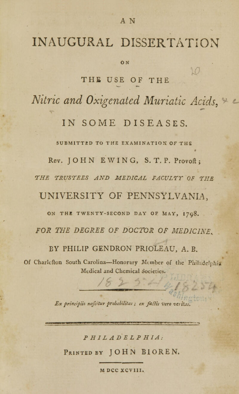 A N INAUGURAL DISSERTATION ON THE USE OF THE Nitric and Oxigenated Muriatic Acids. IN SOME DISEASES. SUBMITTED TO THE EXAMINATION OF THE Rev. JOHN EWING, S. T. P. Provoft ; THE TRUSTEES AND MEDICAL FACULTY OF THE UNIVERSITY OF PENNSYLVANIA, ON THE TWENTY-SECOND DAY OF MAY, 1798. FOR THE DEGREE OF DOCTOR OF MEDICINE.. BY PHILIP GENDRON PRIOLEAU, A. B. Of Charlcflon South Carolina—Honorary Member of the Philadelphia Medical and Chemical societies. Ex principih nafcttur probability ; ex faBis vero va itas, P H 1 L A D E LPHIA: Printed by JOHN BIOREN. M DCC XCVIII.