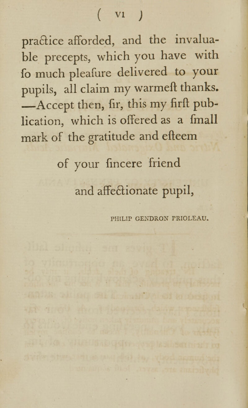 practice afforded, and the invalua- ble precepts, which you have with fo much pleafure delivered to your pupils, all claim my warmeft thanks. —Accept then, fir, this my firft pub- lication, which is offered as a fmall mark of the gratitude and efteem of your fmcere friend and affectionate pupil, PHILIP GENDRON PRIOLEAU.